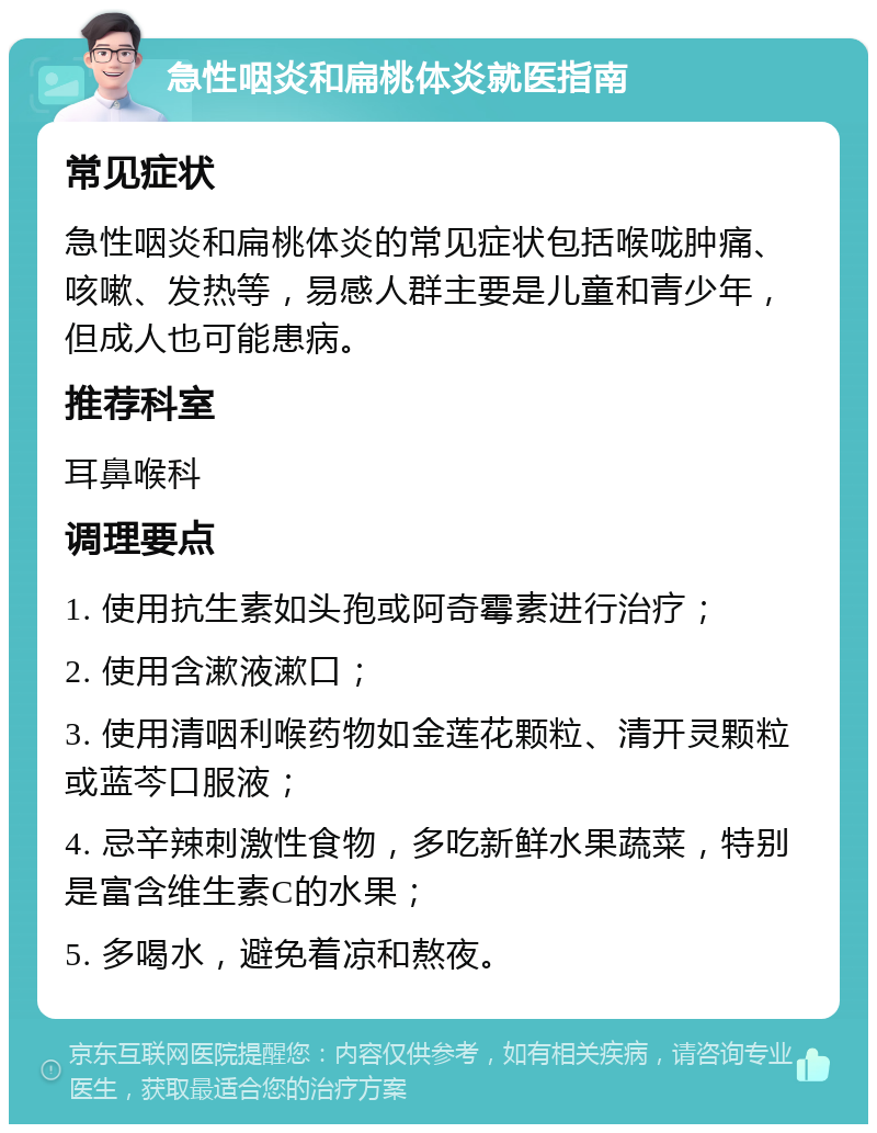 急性咽炎和扁桃体炎就医指南 常见症状 急性咽炎和扁桃体炎的常见症状包括喉咙肿痛、咳嗽、发热等，易感人群主要是儿童和青少年，但成人也可能患病。 推荐科室 耳鼻喉科 调理要点 1. 使用抗生素如头孢或阿奇霉素进行治疗； 2. 使用含漱液漱口； 3. 使用清咽利喉药物如金莲花颗粒、清开灵颗粒或蓝芩口服液； 4. 忌辛辣刺激性食物，多吃新鲜水果蔬菜，特别是富含维生素C的水果； 5. 多喝水，避免着凉和熬夜。