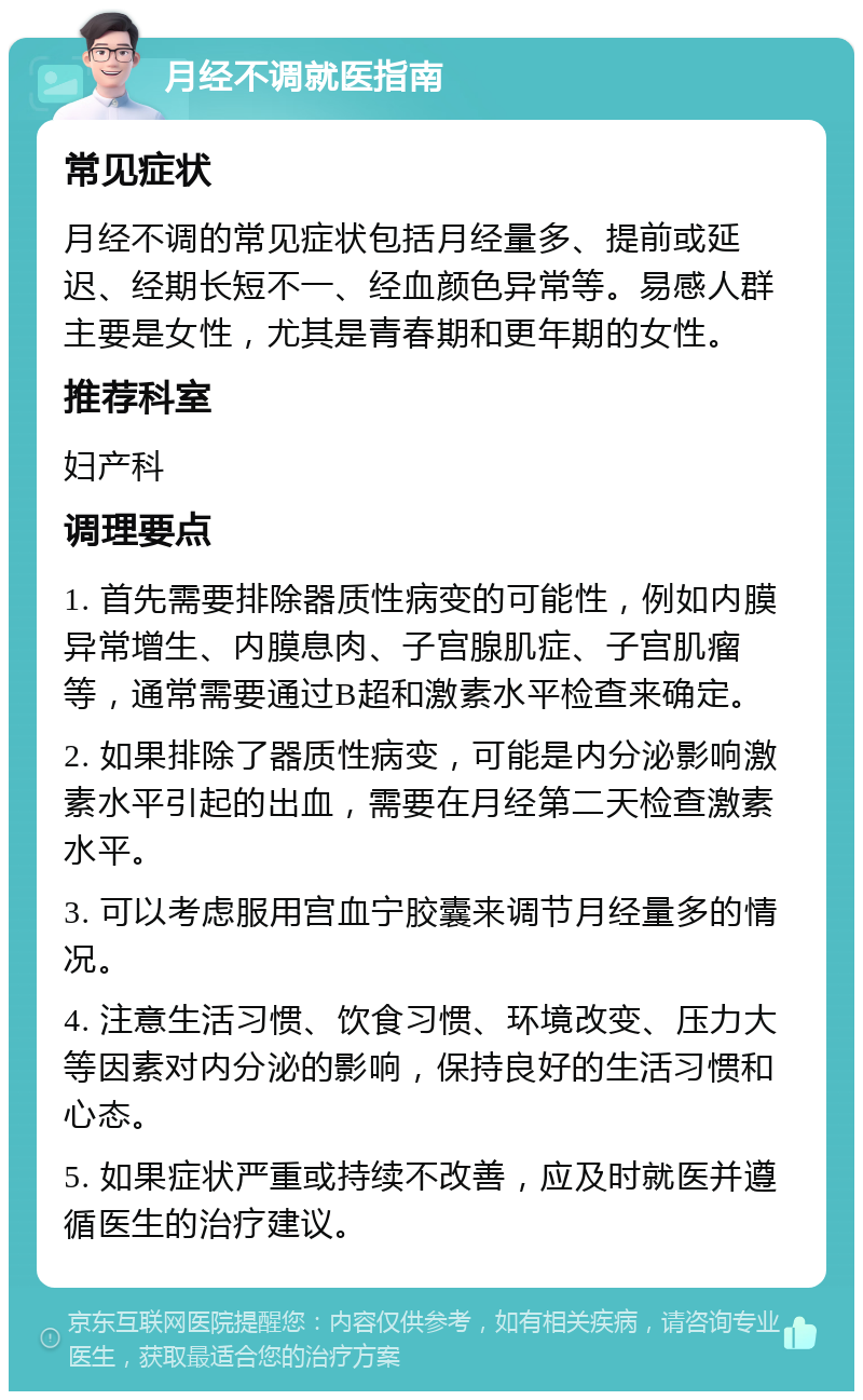 月经不调就医指南 常见症状 月经不调的常见症状包括月经量多、提前或延迟、经期长短不一、经血颜色异常等。易感人群主要是女性，尤其是青春期和更年期的女性。 推荐科室 妇产科 调理要点 1. 首先需要排除器质性病变的可能性，例如内膜异常增生、内膜息肉、子宫腺肌症、子宫肌瘤等，通常需要通过B超和激素水平检查来确定。 2. 如果排除了器质性病变，可能是内分泌影响激素水平引起的出血，需要在月经第二天检查激素水平。 3. 可以考虑服用宫血宁胶囊来调节月经量多的情况。 4. 注意生活习惯、饮食习惯、环境改变、压力大等因素对内分泌的影响，保持良好的生活习惯和心态。 5. 如果症状严重或持续不改善，应及时就医并遵循医生的治疗建议。