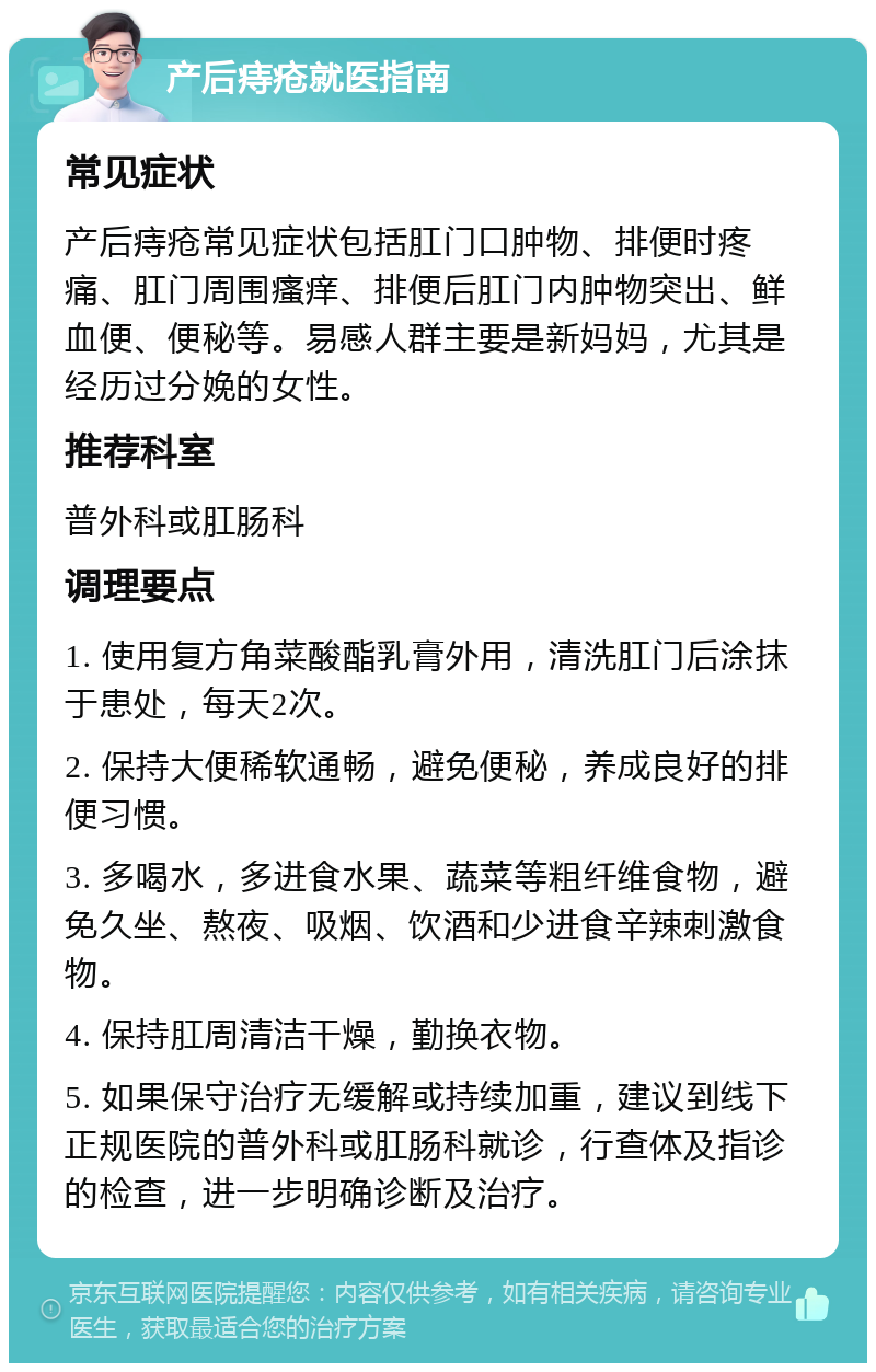 产后痔疮就医指南 常见症状 产后痔疮常见症状包括肛门口肿物、排便时疼痛、肛门周围瘙痒、排便后肛门内肿物突出、鲜血便、便秘等。易感人群主要是新妈妈，尤其是经历过分娩的女性。 推荐科室 普外科或肛肠科 调理要点 1. 使用复方角菜酸酯乳膏外用，清洗肛门后涂抹于患处，每天2次。 2. 保持大便稀软通畅，避免便秘，养成良好的排便习惯。 3. 多喝水，多进食水果、蔬菜等粗纤维食物，避免久坐、熬夜、吸烟、饮酒和少进食辛辣刺激食物。 4. 保持肛周清洁干燥，勤换衣物。 5. 如果保守治疗无缓解或持续加重，建议到线下正规医院的普外科或肛肠科就诊，行查体及指诊的检查，进一步明确诊断及治疗。