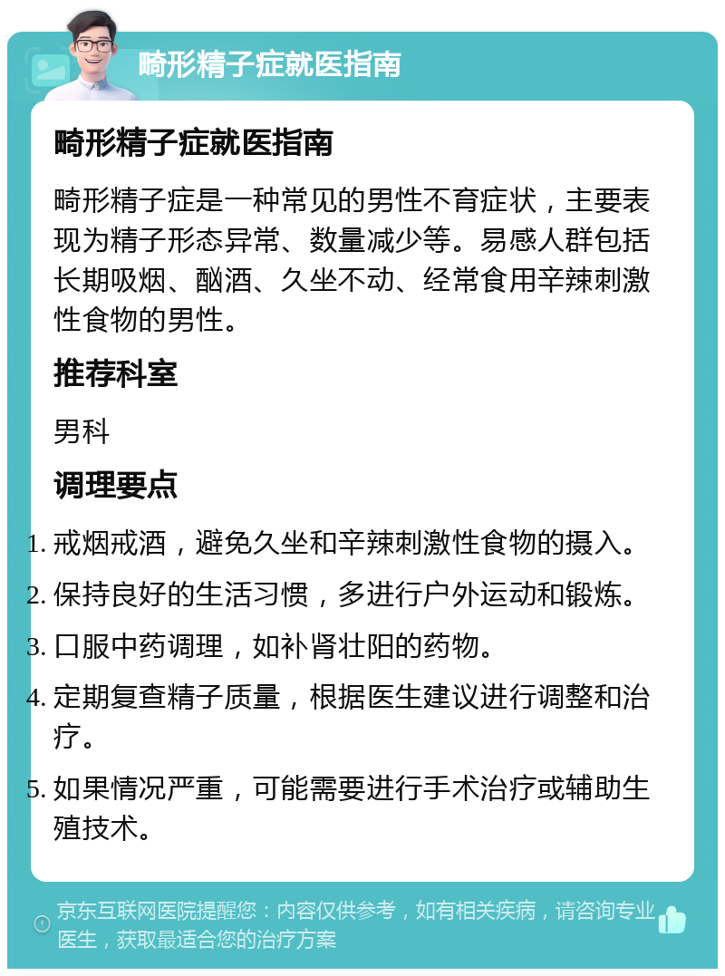 畸形精子症就医指南 畸形精子症就医指南 畸形精子症是一种常见的男性不育症状，主要表现为精子形态异常、数量减少等。易感人群包括长期吸烟、酗酒、久坐不动、经常食用辛辣刺激性食物的男性。 推荐科室 男科 调理要点 戒烟戒酒，避免久坐和辛辣刺激性食物的摄入。 保持良好的生活习惯，多进行户外运动和锻炼。 口服中药调理，如补肾壮阳的药物。 定期复查精子质量，根据医生建议进行调整和治疗。 如果情况严重，可能需要进行手术治疗或辅助生殖技术。