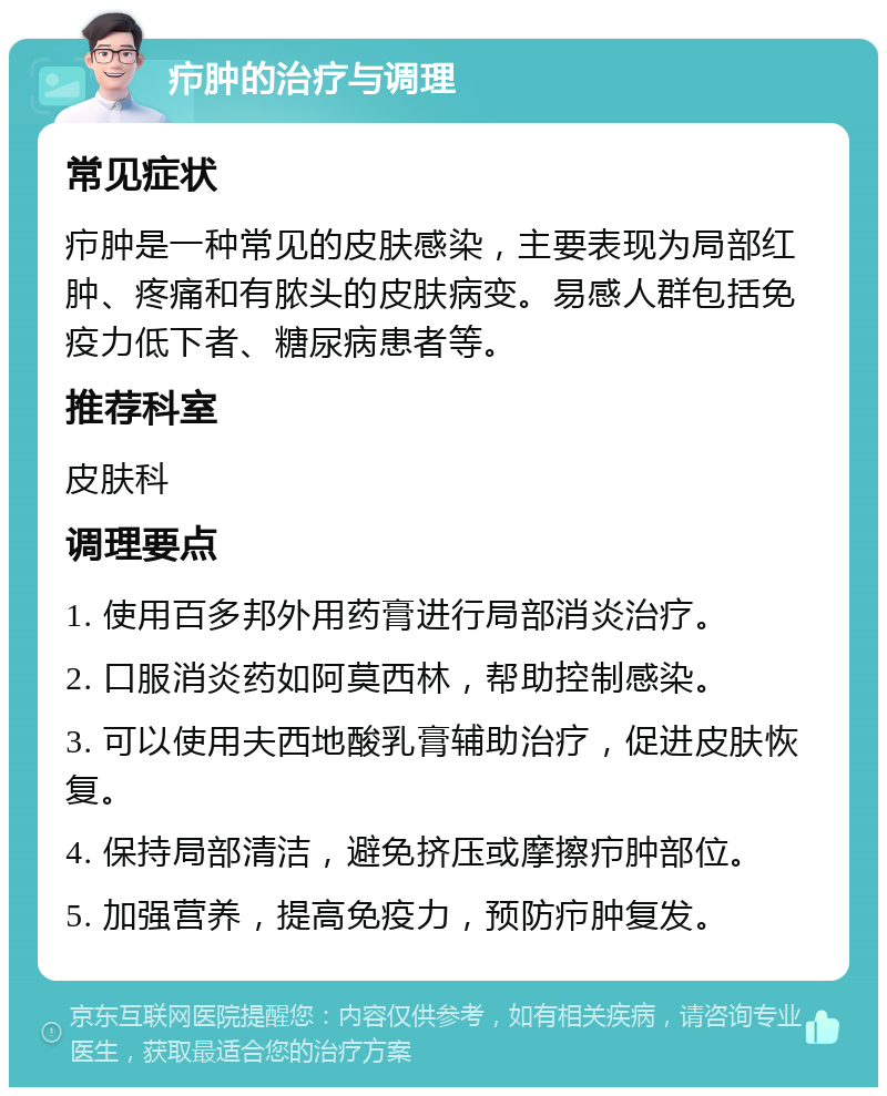 疖肿的治疗与调理 常见症状 疖肿是一种常见的皮肤感染，主要表现为局部红肿、疼痛和有脓头的皮肤病变。易感人群包括免疫力低下者、糖尿病患者等。 推荐科室 皮肤科 调理要点 1. 使用百多邦外用药膏进行局部消炎治疗。 2. 口服消炎药如阿莫西林，帮助控制感染。 3. 可以使用夫西地酸乳膏辅助治疗，促进皮肤恢复。 4. 保持局部清洁，避免挤压或摩擦疖肿部位。 5. 加强营养，提高免疫力，预防疖肿复发。