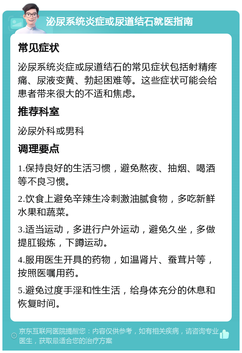 泌尿系统炎症或尿道结石就医指南 常见症状 泌尿系统炎症或尿道结石的常见症状包括射精疼痛、尿液变黄、勃起困难等。这些症状可能会给患者带来很大的不适和焦虑。 推荐科室 泌尿外科或男科 调理要点 1.保持良好的生活习惯，避免熬夜、抽烟、喝酒等不良习惯。 2.饮食上避免辛辣生冷刺激油腻食物，多吃新鲜水果和蔬菜。 3.适当运动，多进行户外运动，避免久坐，多做提肛锻炼，下蹲运动。 4.服用医生开具的药物，如温肾片、蚕茸片等，按照医嘱用药。 5.避免过度手淫和性生活，给身体充分的休息和恢复时间。