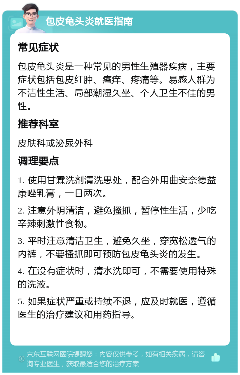 包皮龟头炎就医指南 常见症状 包皮龟头炎是一种常见的男性生殖器疾病，主要症状包括包皮红肿、瘙痒、疼痛等。易感人群为不洁性生活、局部潮湿久坐、个人卫生不佳的男性。 推荐科室 皮肤科或泌尿外科 调理要点 1. 使用甘霖洗剂清洗患处，配合外用曲安奈德益康唑乳膏，一日两次。 2. 注意外阴清洁，避免搔抓，暂停性生活，少吃辛辣刺激性食物。 3. 平时注意清洁卫生，避免久坐，穿宽松透气的内裤，不要搔抓即可预防包皮龟头炎的发生。 4. 在没有症状时，清水洗即可，不需要使用特殊的洗液。 5. 如果症状严重或持续不退，应及时就医，遵循医生的治疗建议和用药指导。