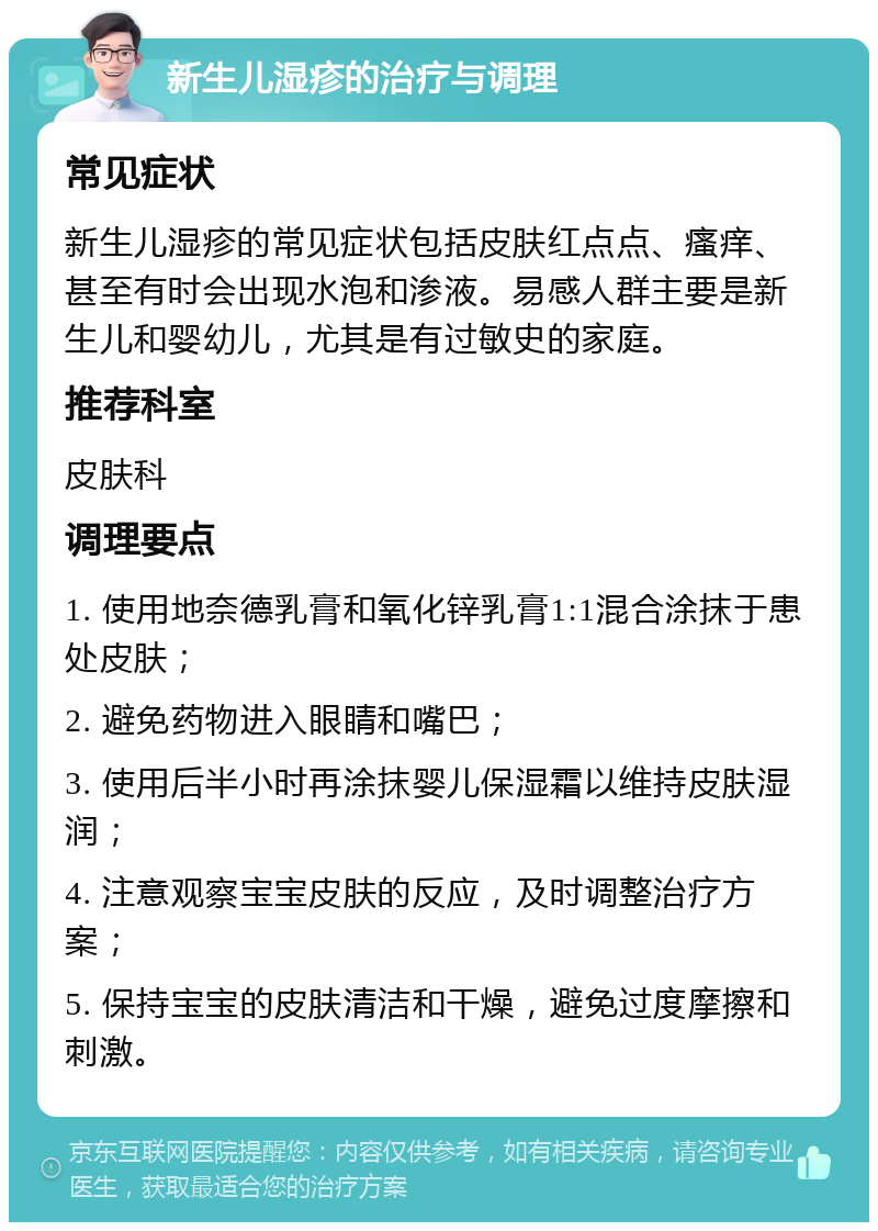 新生儿湿疹的治疗与调理 常见症状 新生儿湿疹的常见症状包括皮肤红点点、瘙痒、甚至有时会出现水泡和渗液。易感人群主要是新生儿和婴幼儿，尤其是有过敏史的家庭。 推荐科室 皮肤科 调理要点 1. 使用地奈德乳膏和氧化锌乳膏1:1混合涂抹于患处皮肤； 2. 避免药物进入眼睛和嘴巴； 3. 使用后半小时再涂抹婴儿保湿霜以维持皮肤湿润； 4. 注意观察宝宝皮肤的反应，及时调整治疗方案； 5. 保持宝宝的皮肤清洁和干燥，避免过度摩擦和刺激。