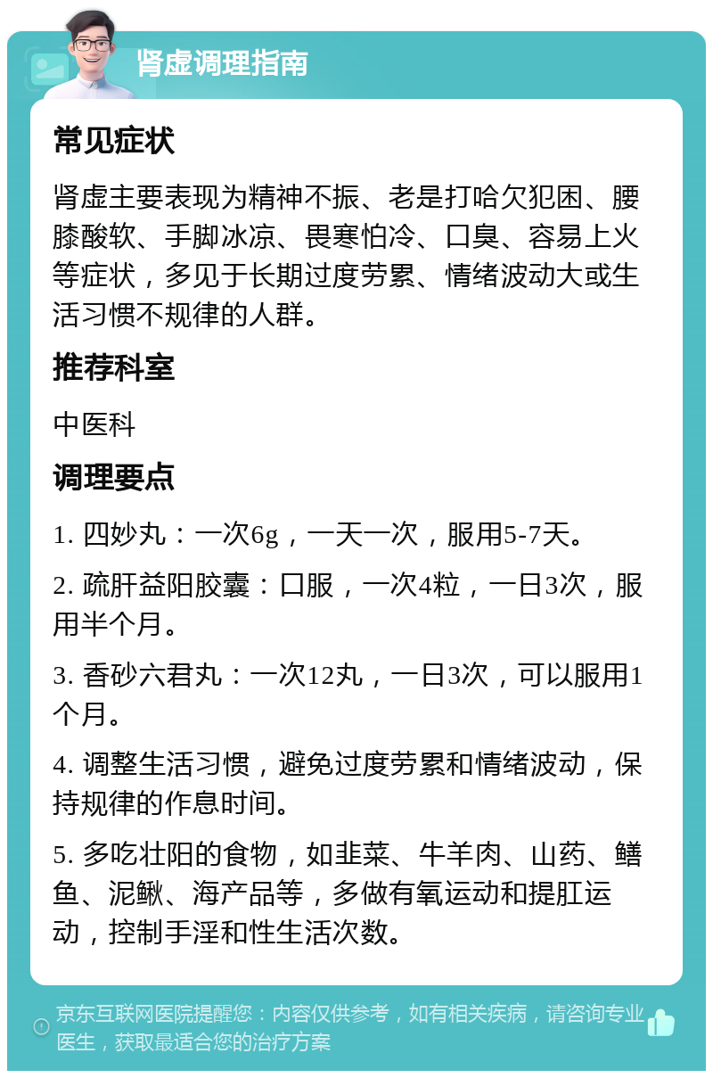 肾虚调理指南 常见症状 肾虚主要表现为精神不振、老是打哈欠犯困、腰膝酸软、手脚冰凉、畏寒怕冷、口臭、容易上火等症状，多见于长期过度劳累、情绪波动大或生活习惯不规律的人群。 推荐科室 中医科 调理要点 1. 四妙丸：一次6g，一天一次，服用5-7天。 2. 疏肝益阳胶囊：口服，一次4粒，一日3次，服用半个月。 3. 香砂六君丸：一次12丸，一日3次，可以服用1个月。 4. 调整生活习惯，避免过度劳累和情绪波动，保持规律的作息时间。 5. 多吃壮阳的食物，如韭菜、牛羊肉、山药、鳝鱼、泥鳅、海产品等，多做有氧运动和提肛运动，控制手淫和性生活次数。