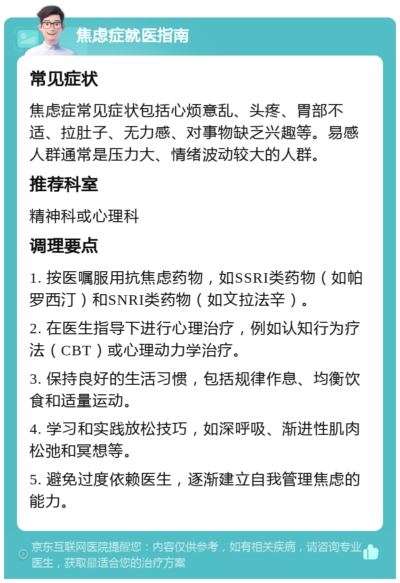 焦虑症就医指南 常见症状 焦虑症常见症状包括心烦意乱、头疼、胃部不适、拉肚子、无力感、对事物缺乏兴趣等。易感人群通常是压力大、情绪波动较大的人群。 推荐科室 精神科或心理科 调理要点 1. 按医嘱服用抗焦虑药物，如SSRI类药物（如帕罗西汀）和SNRI类药物（如文拉法辛）。 2. 在医生指导下进行心理治疗，例如认知行为疗法（CBT）或心理动力学治疗。 3. 保持良好的生活习惯，包括规律作息、均衡饮食和适量运动。 4. 学习和实践放松技巧，如深呼吸、渐进性肌肉松弛和冥想等。 5. 避免过度依赖医生，逐渐建立自我管理焦虑的能力。