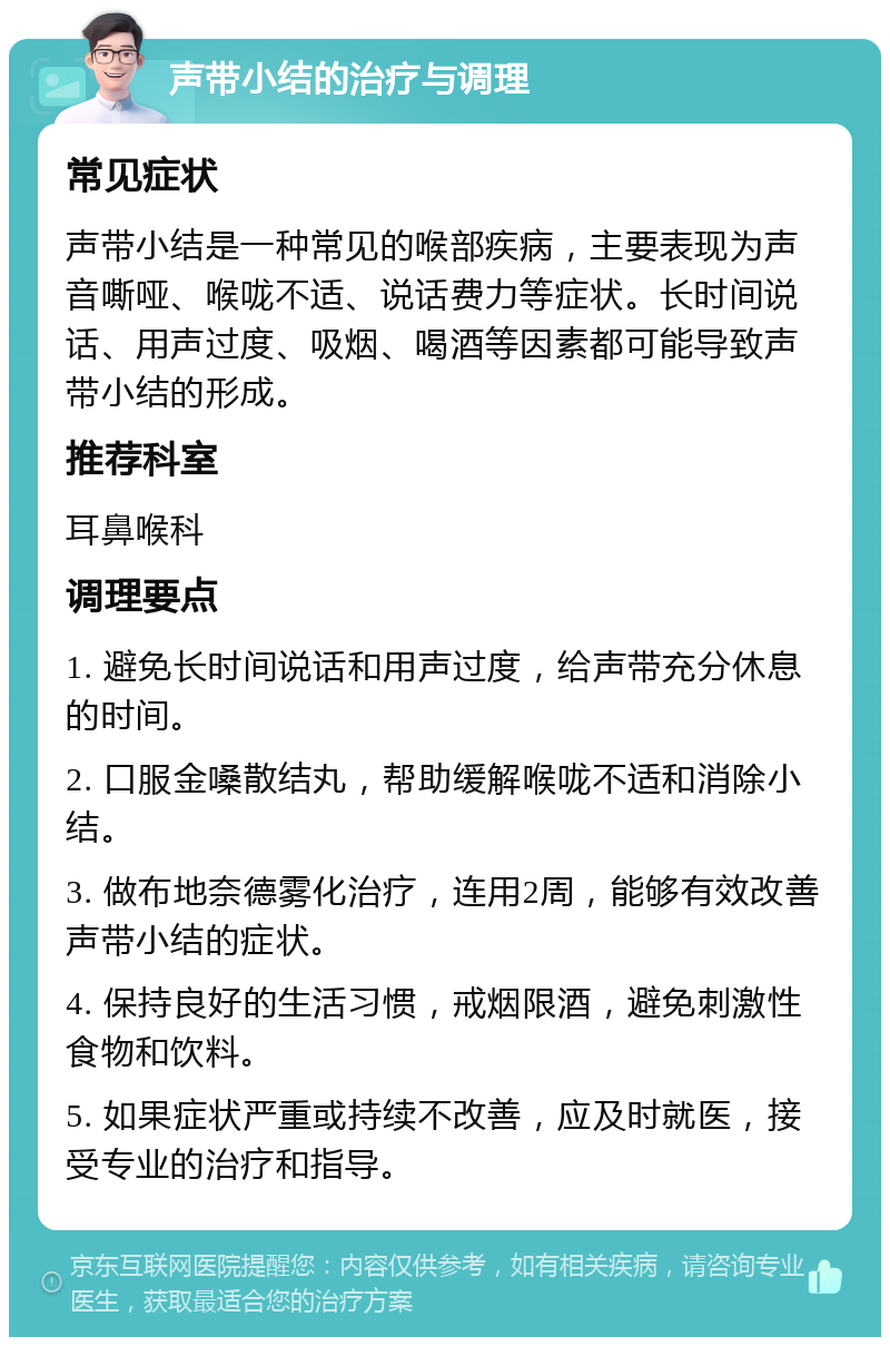 声带小结的治疗与调理 常见症状 声带小结是一种常见的喉部疾病，主要表现为声音嘶哑、喉咙不适、说话费力等症状。长时间说话、用声过度、吸烟、喝酒等因素都可能导致声带小结的形成。 推荐科室 耳鼻喉科 调理要点 1. 避免长时间说话和用声过度，给声带充分休息的时间。 2. 口服金嗓散结丸，帮助缓解喉咙不适和消除小结。 3. 做布地奈德雾化治疗，连用2周，能够有效改善声带小结的症状。 4. 保持良好的生活习惯，戒烟限酒，避免刺激性食物和饮料。 5. 如果症状严重或持续不改善，应及时就医，接受专业的治疗和指导。