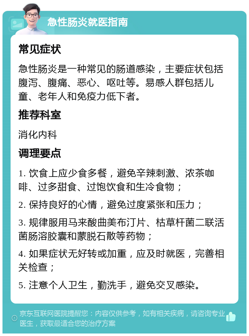 急性肠炎就医指南 常见症状 急性肠炎是一种常见的肠道感染，主要症状包括腹泻、腹痛、恶心、呕吐等。易感人群包括儿童、老年人和免疫力低下者。 推荐科室 消化内科 调理要点 1. 饮食上应少食多餐，避免辛辣刺激、浓茶咖啡、过多甜食、过饱饮食和生冷食物； 2. 保持良好的心情，避免过度紧张和压力； 3. 规律服用马来酸曲美布汀片、枯草杆菌二联活菌肠溶胶囊和蒙脱石散等药物； 4. 如果症状无好转或加重，应及时就医，完善相关检查； 5. 注意个人卫生，勤洗手，避免交叉感染。