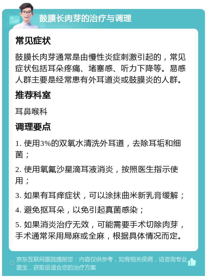 鼓膜长肉芽的治疗与调理 常见症状 鼓膜长肉芽通常是由慢性炎症刺激引起的，常见症状包括耳朵疼痛、堵塞感、听力下降等。易感人群主要是经常患有外耳道炎或鼓膜炎的人群。 推荐科室 耳鼻喉科 调理要点 1. 使用3%的双氧水清洗外耳道，去除耳垢和细菌； 2. 使用氧氟沙星滴耳液消炎，按照医生指示使用； 3. 如果有耳痒症状，可以涂抹曲米新乳膏缓解； 4. 避免抠耳朵，以免引起真菌感染； 5. 如果消炎治疗无效，可能需要手术切除肉芽，手术通常采用局麻或全麻，根据具体情况而定。