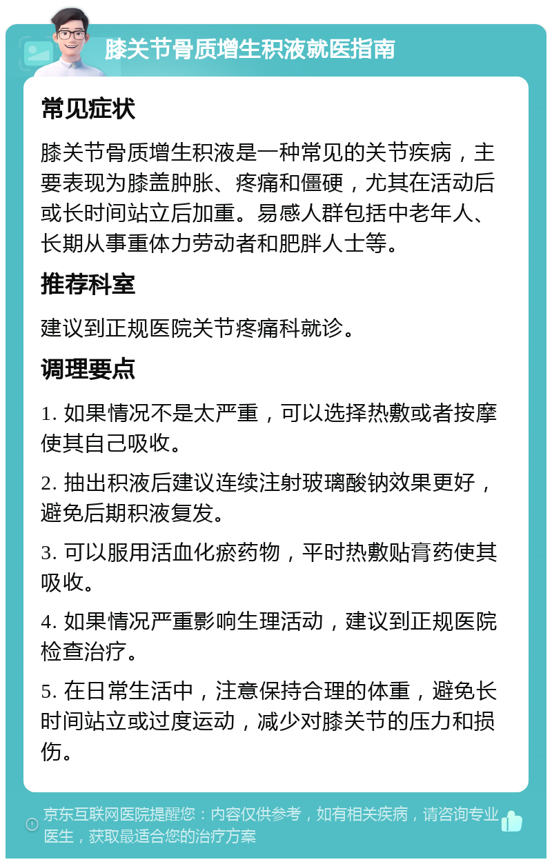 膝关节骨质增生积液就医指南 常见症状 膝关节骨质增生积液是一种常见的关节疾病，主要表现为膝盖肿胀、疼痛和僵硬，尤其在活动后或长时间站立后加重。易感人群包括中老年人、长期从事重体力劳动者和肥胖人士等。 推荐科室 建议到正规医院关节疼痛科就诊。 调理要点 1. 如果情况不是太严重，可以选择热敷或者按摩使其自己吸收。 2. 抽出积液后建议连续注射玻璃酸钠效果更好，避免后期积液复发。 3. 可以服用活血化瘀药物，平时热敷贴膏药使其吸收。 4. 如果情况严重影响生理活动，建议到正规医院检查治疗。 5. 在日常生活中，注意保持合理的体重，避免长时间站立或过度运动，减少对膝关节的压力和损伤。