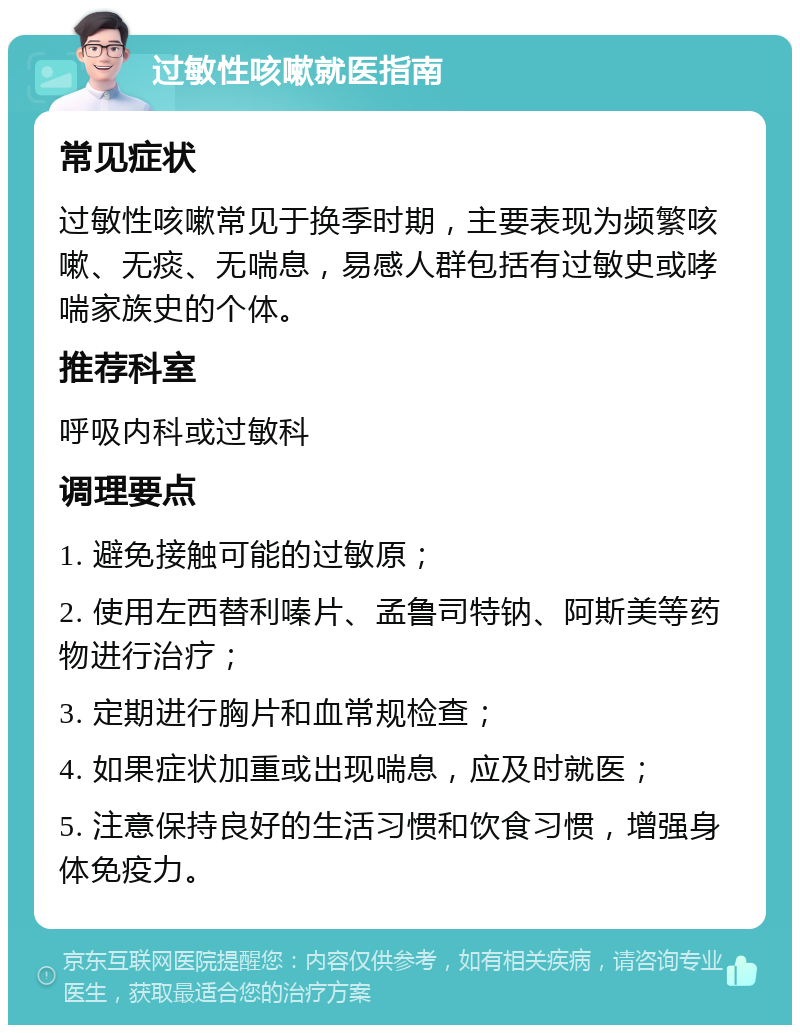 过敏性咳嗽就医指南 常见症状 过敏性咳嗽常见于换季时期，主要表现为频繁咳嗽、无痰、无喘息，易感人群包括有过敏史或哮喘家族史的个体。 推荐科室 呼吸内科或过敏科 调理要点 1. 避免接触可能的过敏原； 2. 使用左西替利嗪片、孟鲁司特钠、阿斯美等药物进行治疗； 3. 定期进行胸片和血常规检查； 4. 如果症状加重或出现喘息，应及时就医； 5. 注意保持良好的生活习惯和饮食习惯，增强身体免疫力。