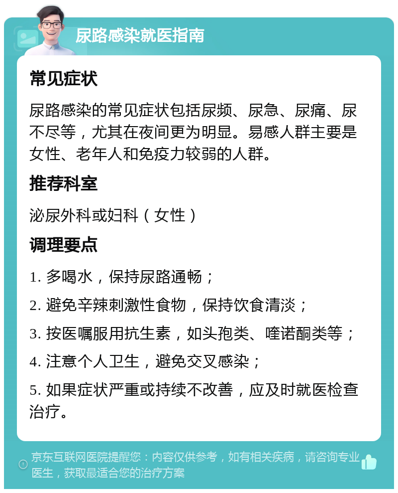 尿路感染就医指南 常见症状 尿路感染的常见症状包括尿频、尿急、尿痛、尿不尽等，尤其在夜间更为明显。易感人群主要是女性、老年人和免疫力较弱的人群。 推荐科室 泌尿外科或妇科（女性） 调理要点 1. 多喝水，保持尿路通畅； 2. 避免辛辣刺激性食物，保持饮食清淡； 3. 按医嘱服用抗生素，如头孢类、喹诺酮类等； 4. 注意个人卫生，避免交叉感染； 5. 如果症状严重或持续不改善，应及时就医检查治疗。