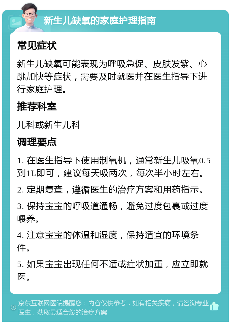 新生儿缺氧的家庭护理指南 常见症状 新生儿缺氧可能表现为呼吸急促、皮肤发紫、心跳加快等症状，需要及时就医并在医生指导下进行家庭护理。 推荐科室 儿科或新生儿科 调理要点 1. 在医生指导下使用制氧机，通常新生儿吸氧0.5到1L即可，建议每天吸两次，每次半小时左右。 2. 定期复查，遵循医生的治疗方案和用药指示。 3. 保持宝宝的呼吸道通畅，避免过度包裹或过度喂养。 4. 注意宝宝的体温和湿度，保持适宜的环境条件。 5. 如果宝宝出现任何不适或症状加重，应立即就医。