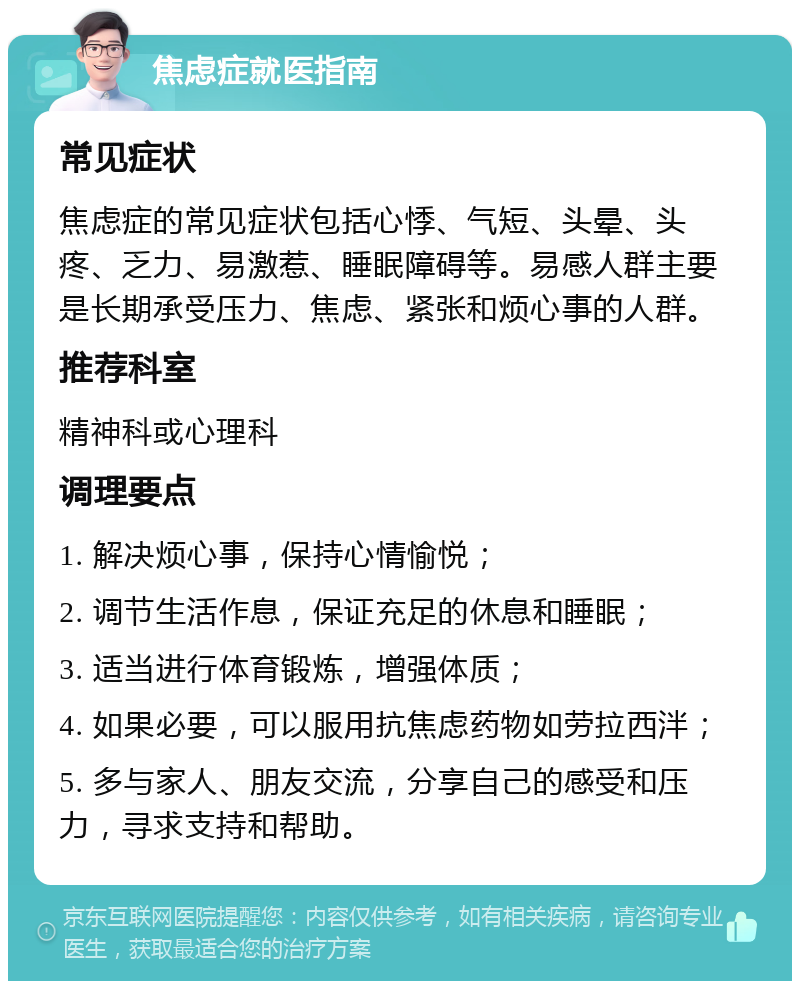 焦虑症就医指南 常见症状 焦虑症的常见症状包括心悸、气短、头晕、头疼、乏力、易激惹、睡眠障碍等。易感人群主要是长期承受压力、焦虑、紧张和烦心事的人群。 推荐科室 精神科或心理科 调理要点 1. 解决烦心事，保持心情愉悦； 2. 调节生活作息，保证充足的休息和睡眠； 3. 适当进行体育锻炼，增强体质； 4. 如果必要，可以服用抗焦虑药物如劳拉西泮； 5. 多与家人、朋友交流，分享自己的感受和压力，寻求支持和帮助。