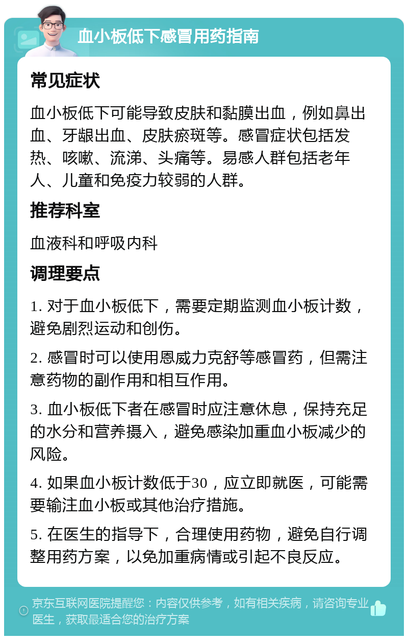 血小板低下感冒用药指南 常见症状 血小板低下可能导致皮肤和黏膜出血，例如鼻出血、牙龈出血、皮肤瘀斑等。感冒症状包括发热、咳嗽、流涕、头痛等。易感人群包括老年人、儿童和免疫力较弱的人群。 推荐科室 血液科和呼吸内科 调理要点 1. 对于血小板低下，需要定期监测血小板计数，避免剧烈运动和创伤。 2. 感冒时可以使用恩威力克舒等感冒药，但需注意药物的副作用和相互作用。 3. 血小板低下者在感冒时应注意休息，保持充足的水分和营养摄入，避免感染加重血小板减少的风险。 4. 如果血小板计数低于30，应立即就医，可能需要输注血小板或其他治疗措施。 5. 在医生的指导下，合理使用药物，避免自行调整用药方案，以免加重病情或引起不良反应。