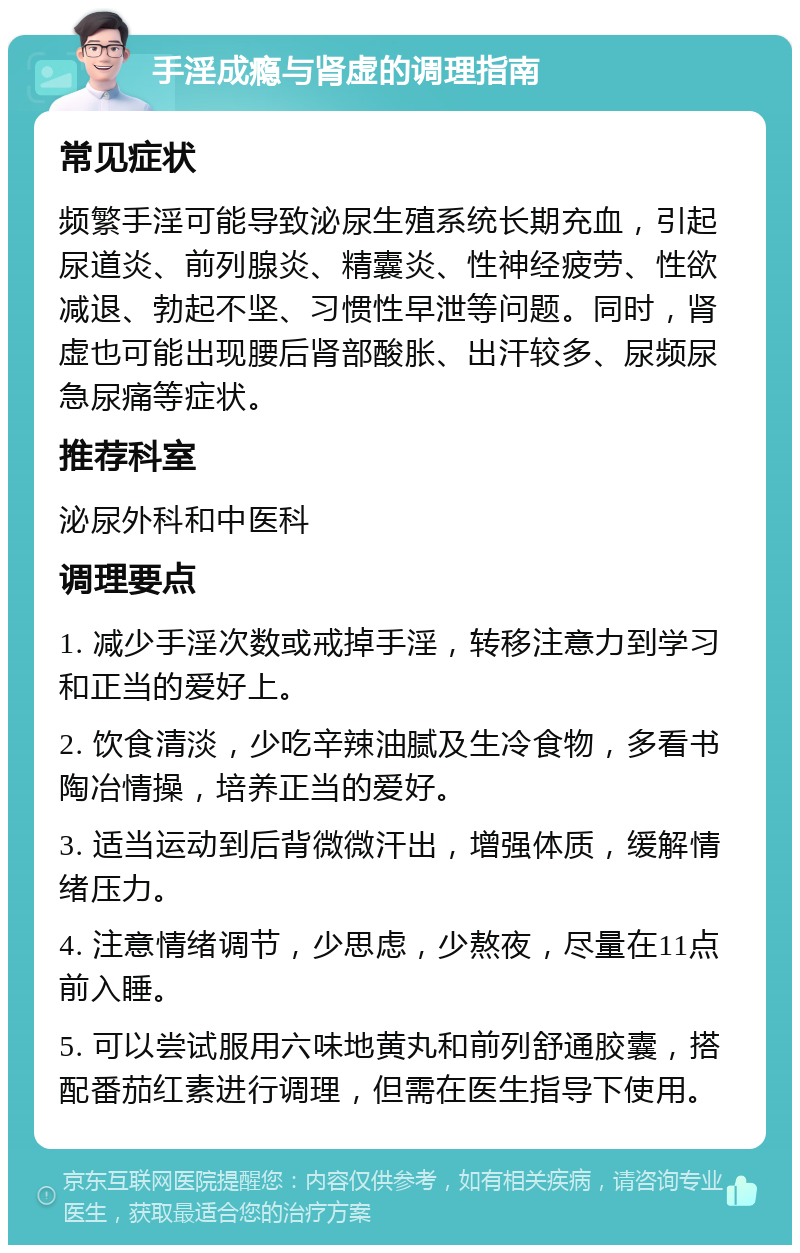 手淫成瘾与肾虚的调理指南 常见症状 频繁手淫可能导致泌尿生殖系统长期充血，引起尿道炎、前列腺炎、精囊炎、性神经疲劳、性欲减退、勃起不坚、习惯性早泄等问题。同时，肾虚也可能出现腰后肾部酸胀、出汗较多、尿频尿急尿痛等症状。 推荐科室 泌尿外科和中医科 调理要点 1. 减少手淫次数或戒掉手淫，转移注意力到学习和正当的爱好上。 2. 饮食清淡，少吃辛辣油腻及生冷食物，多看书陶冶情操，培养正当的爱好。 3. 适当运动到后背微微汗出，增强体质，缓解情绪压力。 4. 注意情绪调节，少思虑，少熬夜，尽量在11点前入睡。 5. 可以尝试服用六味地黄丸和前列舒通胶囊，搭配番茄红素进行调理，但需在医生指导下使用。