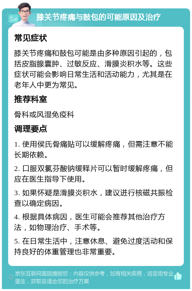 膝关节疼痛与鼓包的可能原因及治疗 常见症状 膝关节疼痛和鼓包可能是由多种原因引起的，包括皮脂腺囊肿、过敏反应、滑膜炎积水等。这些症状可能会影响日常生活和活动能力，尤其是在老年人中更为常见。 推荐科室 骨科或风湿免疫科 调理要点 1. 使用侯氏骨痛贴可以缓解疼痛，但需注意不能长期依赖。 2. 口服双氯芬酸钠缓释片可以暂时缓解疼痛，但应在医生指导下使用。 3. 如果怀疑是滑膜炎积水，建议进行核磁共振检查以确定病因。 4. 根据具体病因，医生可能会推荐其他治疗方法，如物理治疗、手术等。 5. 在日常生活中，注意休息、避免过度活动和保持良好的体重管理也非常重要。