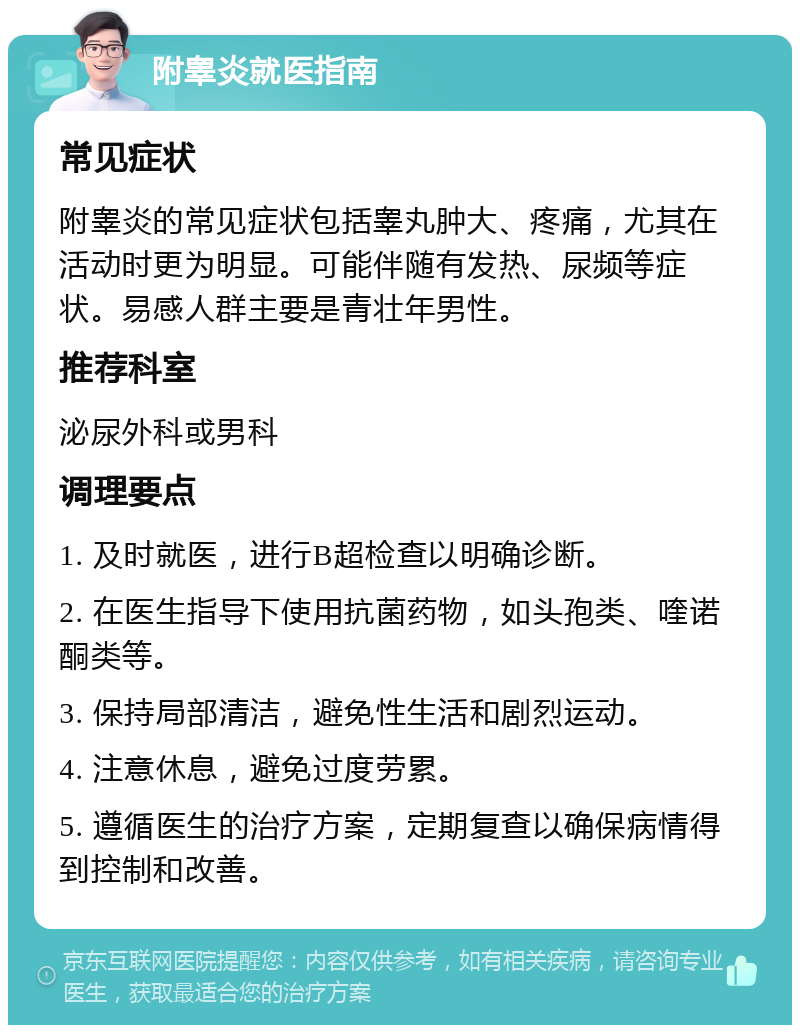 附睾炎就医指南 常见症状 附睾炎的常见症状包括睾丸肿大、疼痛，尤其在活动时更为明显。可能伴随有发热、尿频等症状。易感人群主要是青壮年男性。 推荐科室 泌尿外科或男科 调理要点 1. 及时就医，进行B超检查以明确诊断。 2. 在医生指导下使用抗菌药物，如头孢类、喹诺酮类等。 3. 保持局部清洁，避免性生活和剧烈运动。 4. 注意休息，避免过度劳累。 5. 遵循医生的治疗方案，定期复查以确保病情得到控制和改善。