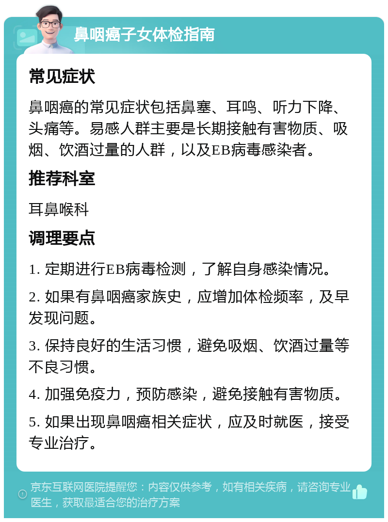 鼻咽癌子女体检指南 常见症状 鼻咽癌的常见症状包括鼻塞、耳鸣、听力下降、头痛等。易感人群主要是长期接触有害物质、吸烟、饮酒过量的人群，以及EB病毒感染者。 推荐科室 耳鼻喉科 调理要点 1. 定期进行EB病毒检测，了解自身感染情况。 2. 如果有鼻咽癌家族史，应增加体检频率，及早发现问题。 3. 保持良好的生活习惯，避免吸烟、饮酒过量等不良习惯。 4. 加强免疫力，预防感染，避免接触有害物质。 5. 如果出现鼻咽癌相关症状，应及时就医，接受专业治疗。