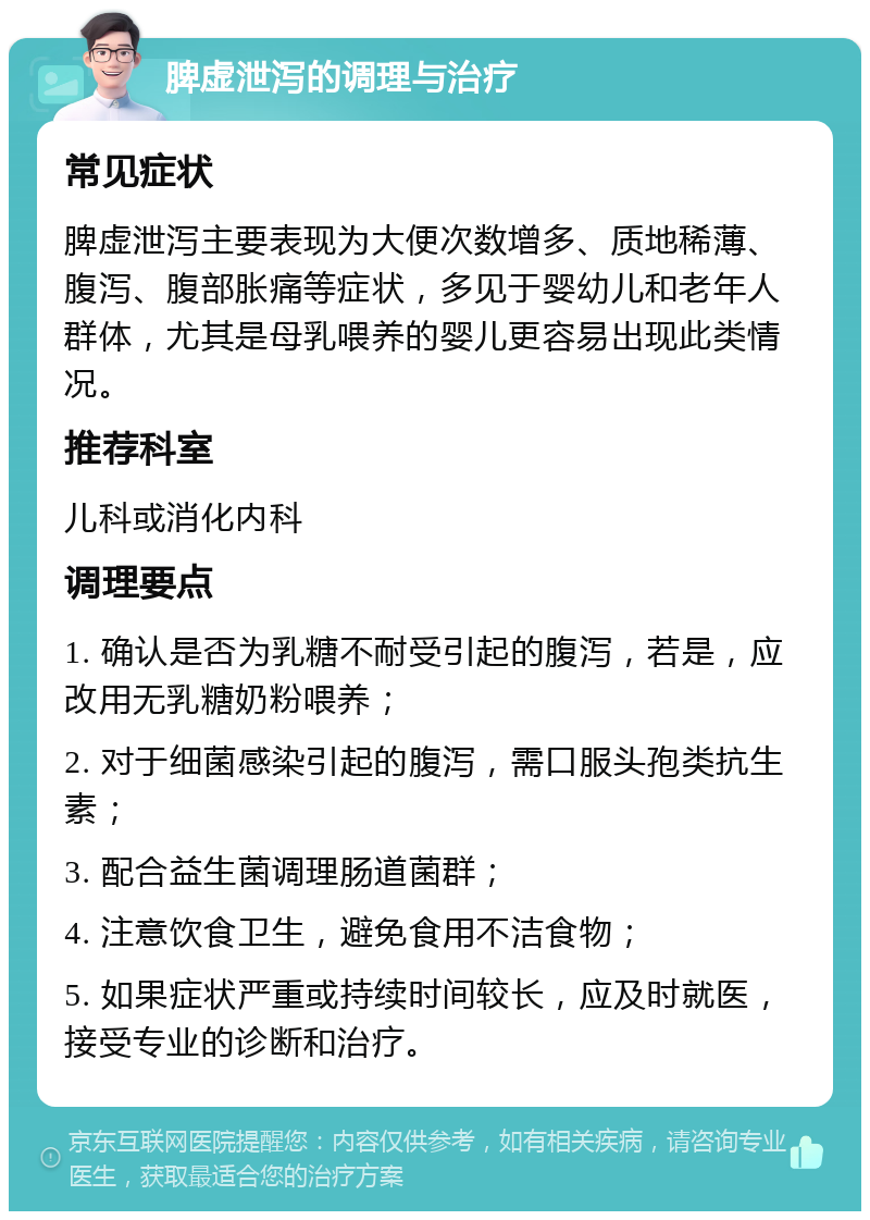 脾虚泄泻的调理与治疗 常见症状 脾虚泄泻主要表现为大便次数增多、质地稀薄、腹泻、腹部胀痛等症状，多见于婴幼儿和老年人群体，尤其是母乳喂养的婴儿更容易出现此类情况。 推荐科室 儿科或消化内科 调理要点 1. 确认是否为乳糖不耐受引起的腹泻，若是，应改用无乳糖奶粉喂养； 2. 对于细菌感染引起的腹泻，需口服头孢类抗生素； 3. 配合益生菌调理肠道菌群； 4. 注意饮食卫生，避免食用不洁食物； 5. 如果症状严重或持续时间较长，应及时就医，接受专业的诊断和治疗。