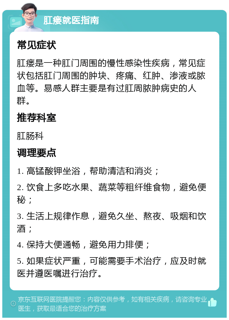 肛瘘就医指南 常见症状 肛瘘是一种肛门周围的慢性感染性疾病，常见症状包括肛门周围的肿块、疼痛、红肿、渗液或脓血等。易感人群主要是有过肛周脓肿病史的人群。 推荐科室 肛肠科 调理要点 1. 高锰酸钾坐浴，帮助清洁和消炎； 2. 饮食上多吃水果、蔬菜等粗纤维食物，避免便秘； 3. 生活上规律作息，避免久坐、熬夜、吸烟和饮酒； 4. 保持大便通畅，避免用力排便； 5. 如果症状严重，可能需要手术治疗，应及时就医并遵医嘱进行治疗。