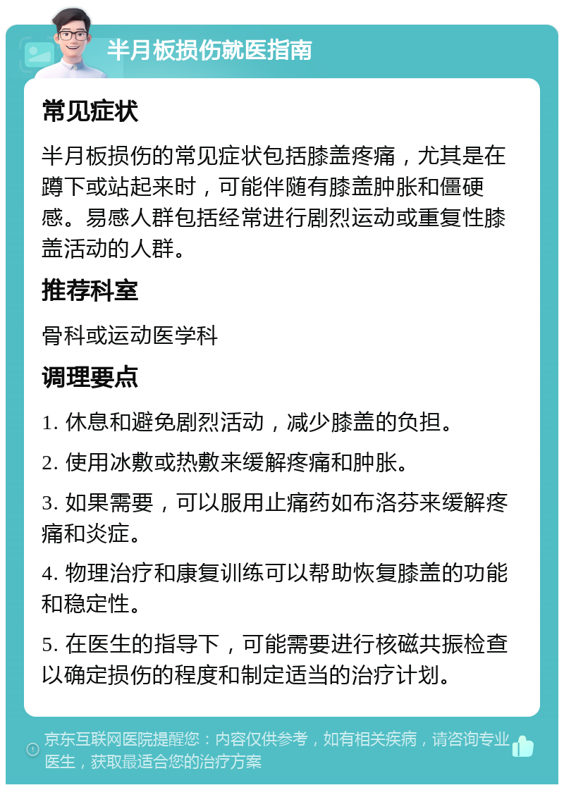 半月板损伤就医指南 常见症状 半月板损伤的常见症状包括膝盖疼痛，尤其是在蹲下或站起来时，可能伴随有膝盖肿胀和僵硬感。易感人群包括经常进行剧烈运动或重复性膝盖活动的人群。 推荐科室 骨科或运动医学科 调理要点 1. 休息和避免剧烈活动，减少膝盖的负担。 2. 使用冰敷或热敷来缓解疼痛和肿胀。 3. 如果需要，可以服用止痛药如布洛芬来缓解疼痛和炎症。 4. 物理治疗和康复训练可以帮助恢复膝盖的功能和稳定性。 5. 在医生的指导下，可能需要进行核磁共振检查以确定损伤的程度和制定适当的治疗计划。