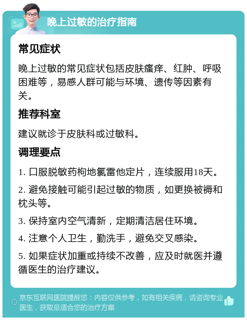 晚上过敏的治疗指南 常见症状 晚上过敏的常见症状包括皮肤瘙痒、红肿、呼吸困难等，易感人群可能与环境、遗传等因素有关。 推荐科室 建议就诊于皮肤科或过敏科。 调理要点 1. 口服脱敏药枸地氯雷他定片，连续服用18天。 2. 避免接触可能引起过敏的物质，如更换被褥和枕头等。 3. 保持室内空气清新，定期清洁居住环境。 4. 注意个人卫生，勤洗手，避免交叉感染。 5. 如果症状加重或持续不改善，应及时就医并遵循医生的治疗建议。