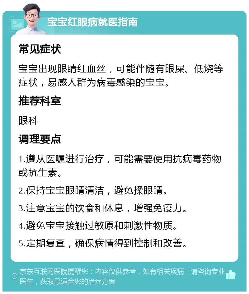 宝宝红眼病就医指南 常见症状 宝宝出现眼睛红血丝，可能伴随有眼屎、低烧等症状，易感人群为病毒感染的宝宝。 推荐科室 眼科 调理要点 1.遵从医嘱进行治疗，可能需要使用抗病毒药物或抗生素。 2.保持宝宝眼睛清洁，避免揉眼睛。 3.注意宝宝的饮食和休息，增强免疫力。 4.避免宝宝接触过敏原和刺激性物质。 5.定期复查，确保病情得到控制和改善。