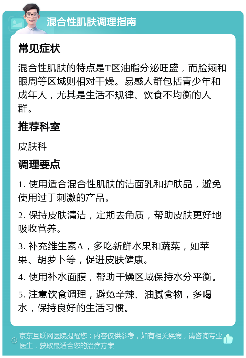 混合性肌肤调理指南 常见症状 混合性肌肤的特点是T区油脂分泌旺盛，而脸颊和眼周等区域则相对干燥。易感人群包括青少年和成年人，尤其是生活不规律、饮食不均衡的人群。 推荐科室 皮肤科 调理要点 1. 使用适合混合性肌肤的洁面乳和护肤品，避免使用过于刺激的产品。 2. 保持皮肤清洁，定期去角质，帮助皮肤更好地吸收营养。 3. 补充维生素A，多吃新鲜水果和蔬菜，如苹果、胡萝卜等，促进皮肤健康。 4. 使用补水面膜，帮助干燥区域保持水分平衡。 5. 注意饮食调理，避免辛辣、油腻食物，多喝水，保持良好的生活习惯。