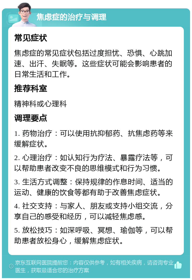 焦虑症的治疗与调理 常见症状 焦虑症的常见症状包括过度担忧、恐惧、心跳加速、出汗、失眠等。这些症状可能会影响患者的日常生活和工作。 推荐科室 精神科或心理科 调理要点 1. 药物治疗：可以使用抗抑郁药、抗焦虑药等来缓解症状。 2. 心理治疗：如认知行为疗法、暴露疗法等，可以帮助患者改变不良的思维模式和行为习惯。 3. 生活方式调整：保持规律的作息时间、适当的运动、健康的饮食等都有助于改善焦虑症状。 4. 社交支持：与家人、朋友或支持小组交流，分享自己的感受和经历，可以减轻焦虑感。 5. 放松技巧：如深呼吸、冥想、瑜伽等，可以帮助患者放松身心，缓解焦虑症状。