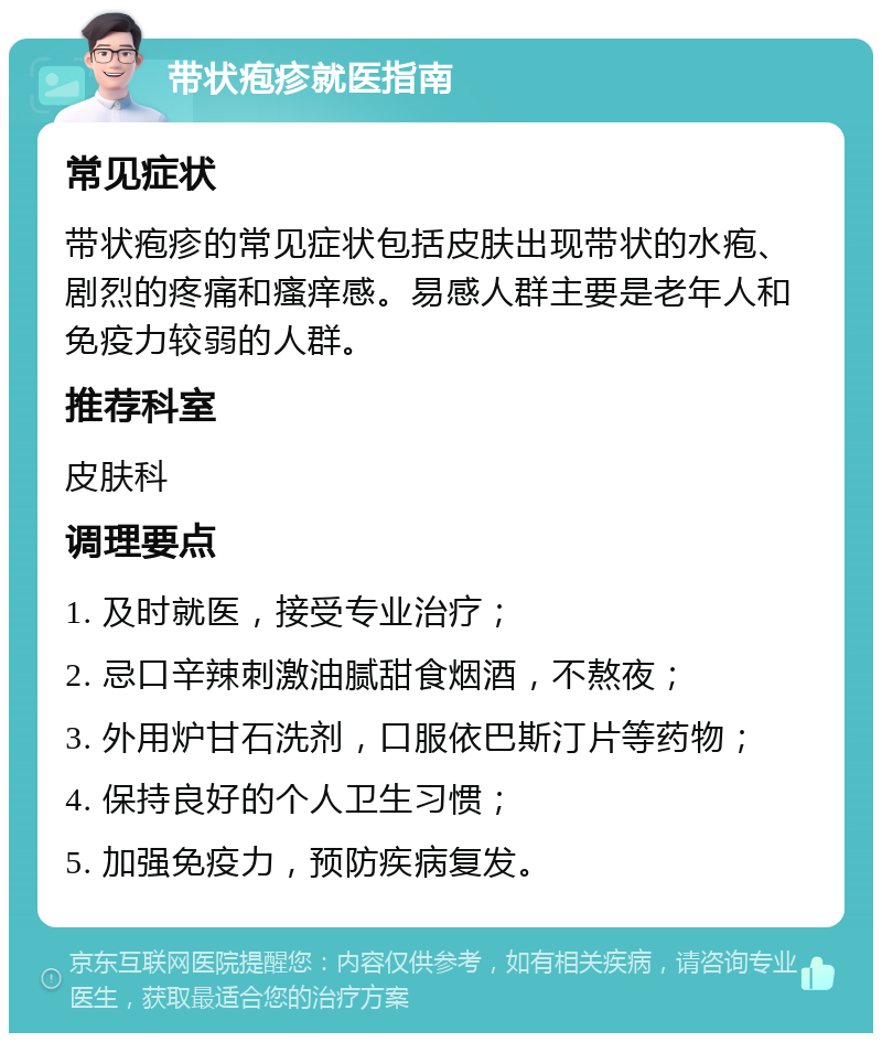 带状疱疹就医指南 常见症状 带状疱疹的常见症状包括皮肤出现带状的水疱、剧烈的疼痛和瘙痒感。易感人群主要是老年人和免疫力较弱的人群。 推荐科室 皮肤科 调理要点 1. 及时就医，接受专业治疗； 2. 忌口辛辣刺激油腻甜食烟酒，不熬夜； 3. 外用炉甘石洗剂，口服依巴斯汀片等药物； 4. 保持良好的个人卫生习惯； 5. 加强免疫力，预防疾病复发。