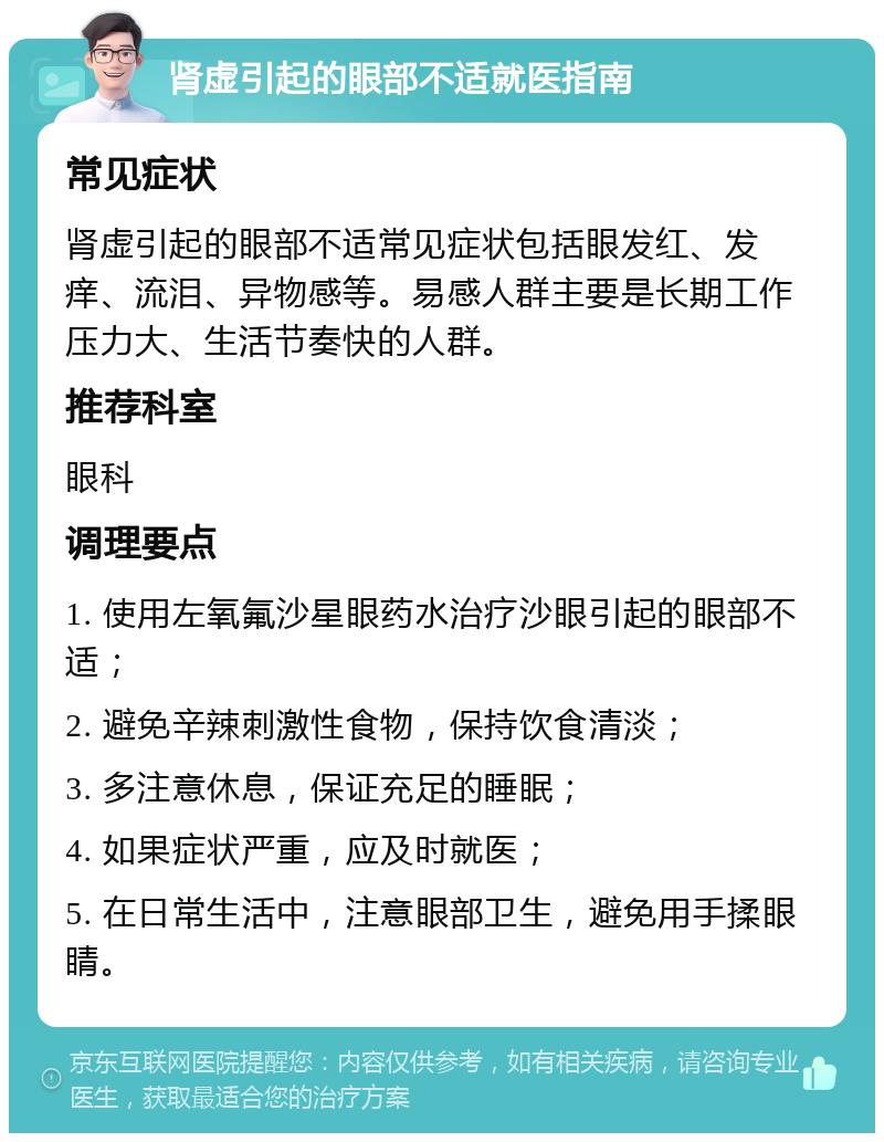 肾虚引起的眼部不适就医指南 常见症状 肾虚引起的眼部不适常见症状包括眼发红、发痒、流泪、异物感等。易感人群主要是长期工作压力大、生活节奏快的人群。 推荐科室 眼科 调理要点 1. 使用左氧氟沙星眼药水治疗沙眼引起的眼部不适； 2. 避免辛辣刺激性食物，保持饮食清淡； 3. 多注意休息，保证充足的睡眠； 4. 如果症状严重，应及时就医； 5. 在日常生活中，注意眼部卫生，避免用手揉眼睛。