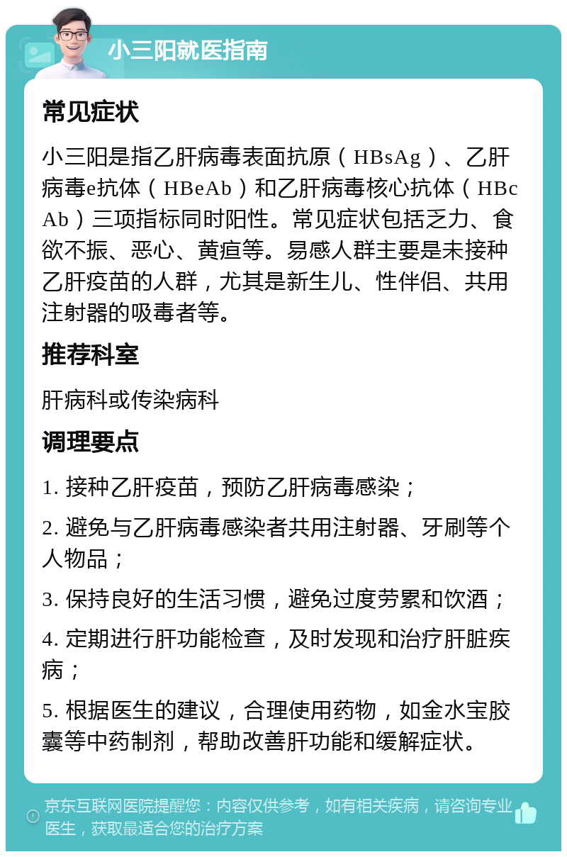 小三阳就医指南 常见症状 小三阳是指乙肝病毒表面抗原（HBsAg）、乙肝病毒e抗体（HBeAb）和乙肝病毒核心抗体（HBcAb）三项指标同时阳性。常见症状包括乏力、食欲不振、恶心、黄疸等。易感人群主要是未接种乙肝疫苗的人群，尤其是新生儿、性伴侣、共用注射器的吸毒者等。 推荐科室 肝病科或传染病科 调理要点 1. 接种乙肝疫苗，预防乙肝病毒感染； 2. 避免与乙肝病毒感染者共用注射器、牙刷等个人物品； 3. 保持良好的生活习惯，避免过度劳累和饮酒； 4. 定期进行肝功能检查，及时发现和治疗肝脏疾病； 5. 根据医生的建议，合理使用药物，如金水宝胶囊等中药制剂，帮助改善肝功能和缓解症状。