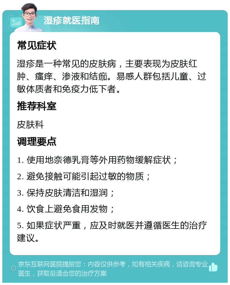 湿疹就医指南 常见症状 湿疹是一种常见的皮肤病，主要表现为皮肤红肿、瘙痒、渗液和结痂。易感人群包括儿童、过敏体质者和免疫力低下者。 推荐科室 皮肤科 调理要点 1. 使用地奈德乳膏等外用药物缓解症状； 2. 避免接触可能引起过敏的物质； 3. 保持皮肤清洁和湿润； 4. 饮食上避免食用发物； 5. 如果症状严重，应及时就医并遵循医生的治疗建议。