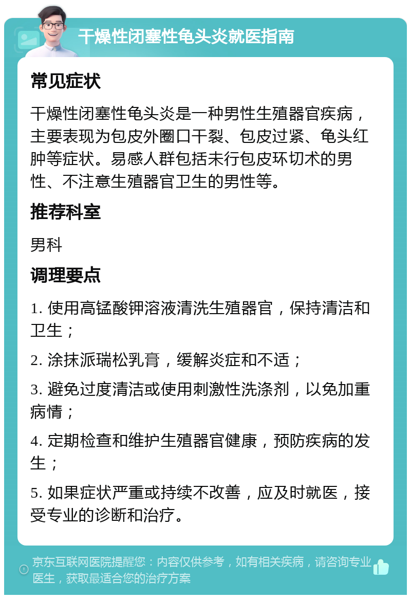 干燥性闭塞性龟头炎就医指南 常见症状 干燥性闭塞性龟头炎是一种男性生殖器官疾病，主要表现为包皮外圈口干裂、包皮过紧、龟头红肿等症状。易感人群包括未行包皮环切术的男性、不注意生殖器官卫生的男性等。 推荐科室 男科 调理要点 1. 使用高锰酸钾溶液清洗生殖器官，保持清洁和卫生； 2. 涂抹派瑞松乳膏，缓解炎症和不适； 3. 避免过度清洁或使用刺激性洗涤剂，以免加重病情； 4. 定期检查和维护生殖器官健康，预防疾病的发生； 5. 如果症状严重或持续不改善，应及时就医，接受专业的诊断和治疗。