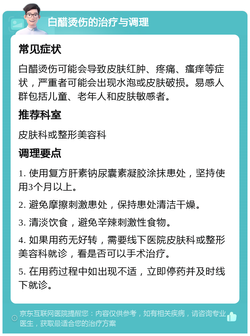 白醋烫伤的治疗与调理 常见症状 白醋烫伤可能会导致皮肤红肿、疼痛、瘙痒等症状，严重者可能会出现水泡或皮肤破损。易感人群包括儿童、老年人和皮肤敏感者。 推荐科室 皮肤科或整形美容科 调理要点 1. 使用复方肝素钠尿囊素凝胶涂抹患处，坚持使用3个月以上。 2. 避免摩擦刺激患处，保持患处清洁干燥。 3. 清淡饮食，避免辛辣刺激性食物。 4. 如果用药无好转，需要线下医院皮肤科或整形美容科就诊，看是否可以手术治疗。 5. 在用药过程中如出现不适，立即停药并及时线下就诊。