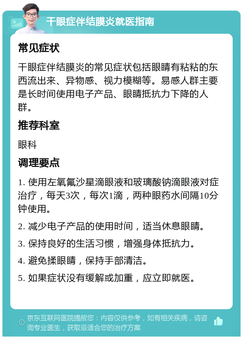 干眼症伴结膜炎就医指南 常见症状 干眼症伴结膜炎的常见症状包括眼睛有粘粘的东西流出来、异物感、视力模糊等。易感人群主要是长时间使用电子产品、眼睛抵抗力下降的人群。 推荐科室 眼科 调理要点 1. 使用左氧氟沙星滴眼液和玻璃酸钠滴眼液对症治疗，每天3次，每次1滴，两种眼药水间隔10分钟使用。 2. 减少电子产品的使用时间，适当休息眼睛。 3. 保持良好的生活习惯，增强身体抵抗力。 4. 避免揉眼睛，保持手部清洁。 5. 如果症状没有缓解或加重，应立即就医。