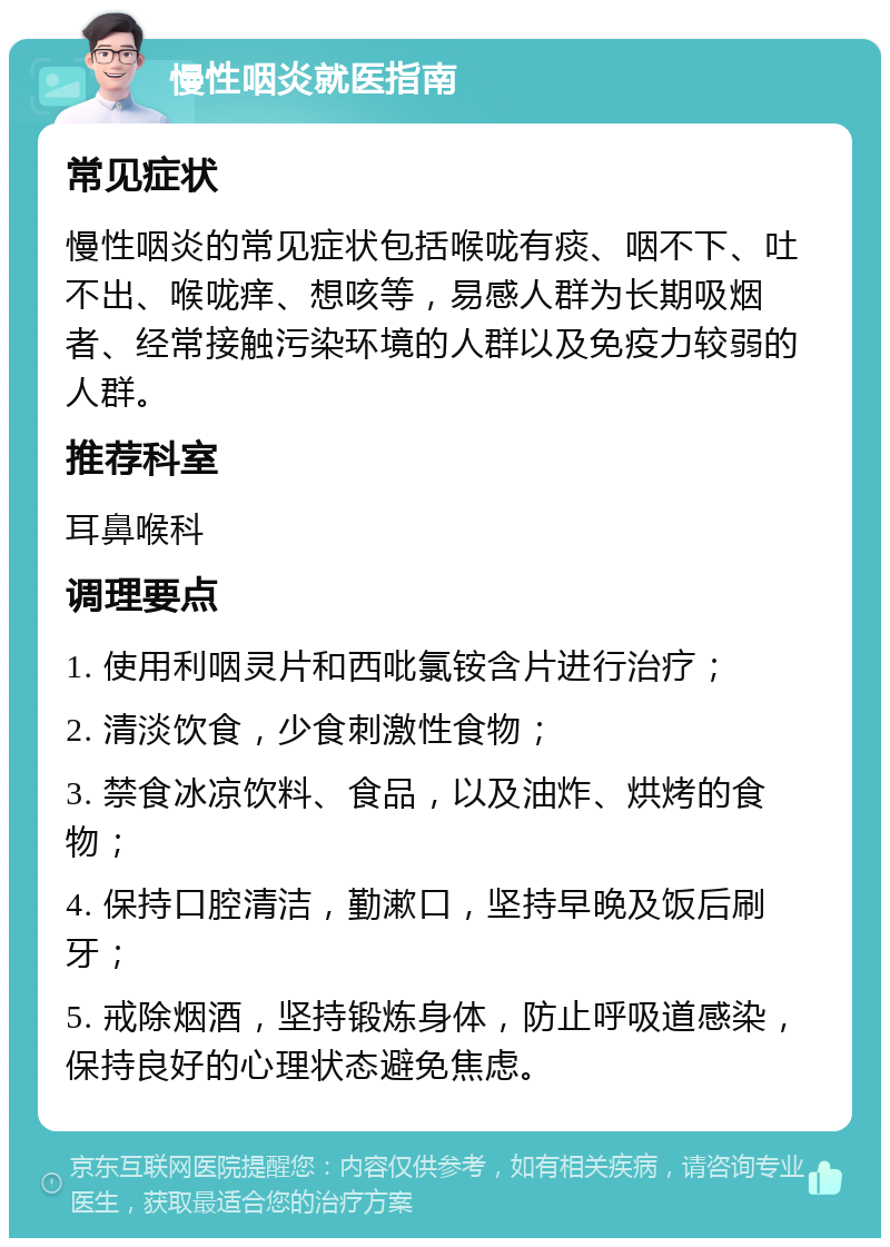 慢性咽炎就医指南 常见症状 慢性咽炎的常见症状包括喉咙有痰、咽不下、吐不出、喉咙痒、想咳等，易感人群为长期吸烟者、经常接触污染环境的人群以及免疫力较弱的人群。 推荐科室 耳鼻喉科 调理要点 1. 使用利咽灵片和西吡氯铵含片进行治疗； 2. 清淡饮食，少食刺激性食物； 3. 禁食冰凉饮料、食品，以及油炸、烘烤的食物； 4. 保持口腔清洁，勤漱口，坚持早晚及饭后刷牙； 5. 戒除烟酒，坚持锻炼身体，防止呼吸道感染，保持良好的心理状态避免焦虑。