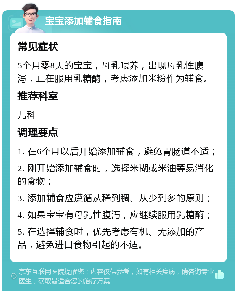 宝宝添加辅食指南 常见症状 5个月零8天的宝宝，母乳喂养，出现母乳性腹泻，正在服用乳糖酶，考虑添加米粉作为辅食。 推荐科室 儿科 调理要点 1. 在6个月以后开始添加辅食，避免胃肠道不适； 2. 刚开始添加辅食时，选择米糊或米油等易消化的食物； 3. 添加辅食应遵循从稀到稠、从少到多的原则； 4. 如果宝宝有母乳性腹泻，应继续服用乳糖酶； 5. 在选择辅食时，优先考虑有机、无添加的产品，避免进口食物引起的不适。