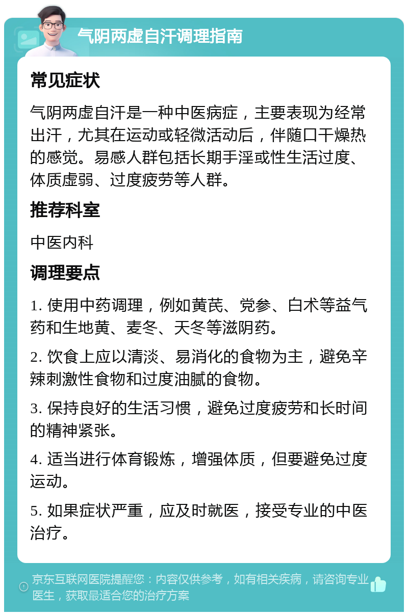 气阴两虚自汗调理指南 常见症状 气阴两虚自汗是一种中医病症，主要表现为经常出汗，尤其在运动或轻微活动后，伴随口干燥热的感觉。易感人群包括长期手淫或性生活过度、体质虚弱、过度疲劳等人群。 推荐科室 中医内科 调理要点 1. 使用中药调理，例如黄芪、党参、白术等益气药和生地黄、麦冬、天冬等滋阴药。 2. 饮食上应以清淡、易消化的食物为主，避免辛辣刺激性食物和过度油腻的食物。 3. 保持良好的生活习惯，避免过度疲劳和长时间的精神紧张。 4. 适当进行体育锻炼，增强体质，但要避免过度运动。 5. 如果症状严重，应及时就医，接受专业的中医治疗。