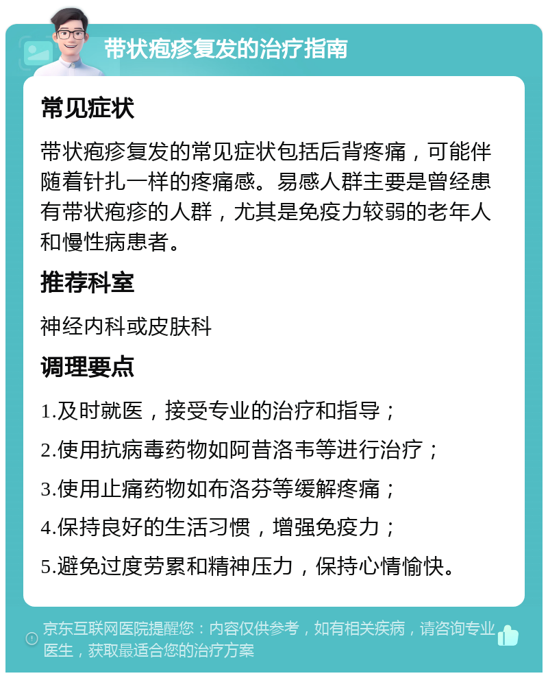 带状疱疹复发的治疗指南 常见症状 带状疱疹复发的常见症状包括后背疼痛，可能伴随着针扎一样的疼痛感。易感人群主要是曾经患有带状疱疹的人群，尤其是免疫力较弱的老年人和慢性病患者。 推荐科室 神经内科或皮肤科 调理要点 1.及时就医，接受专业的治疗和指导； 2.使用抗病毒药物如阿昔洛韦等进行治疗； 3.使用止痛药物如布洛芬等缓解疼痛； 4.保持良好的生活习惯，增强免疫力； 5.避免过度劳累和精神压力，保持心情愉快。