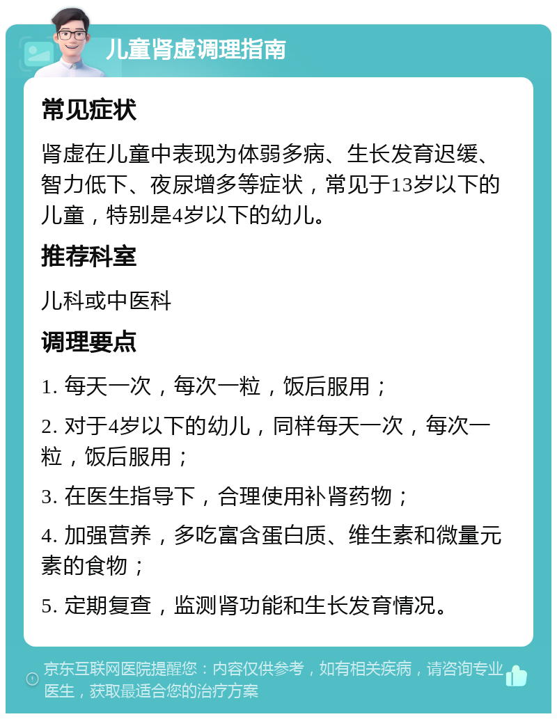 儿童肾虚调理指南 常见症状 肾虚在儿童中表现为体弱多病、生长发育迟缓、智力低下、夜尿增多等症状，常见于13岁以下的儿童，特别是4岁以下的幼儿。 推荐科室 儿科或中医科 调理要点 1. 每天一次，每次一粒，饭后服用； 2. 对于4岁以下的幼儿，同样每天一次，每次一粒，饭后服用； 3. 在医生指导下，合理使用补肾药物； 4. 加强营养，多吃富含蛋白质、维生素和微量元素的食物； 5. 定期复查，监测肾功能和生长发育情况。