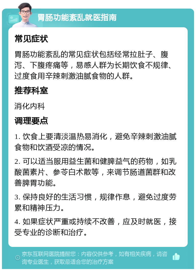 胃肠功能紊乱就医指南 常见症状 胃肠功能紊乱的常见症状包括经常拉肚子、腹泻、下腹疼痛等，易感人群为长期饮食不规律、过度食用辛辣刺激油腻食物的人群。 推荐科室 消化内科 调理要点 1. 饮食上要清淡温热易消化，避免辛辣刺激油腻食物和饮酒受凉的情况。 2. 可以适当服用益生菌和健脾益气的药物，如乳酸菌素片、参苓白术散等，来调节肠道菌群和改善脾胃功能。 3. 保持良好的生活习惯，规律作息，避免过度劳累和精神压力。 4. 如果症状严重或持续不改善，应及时就医，接受专业的诊断和治疗。