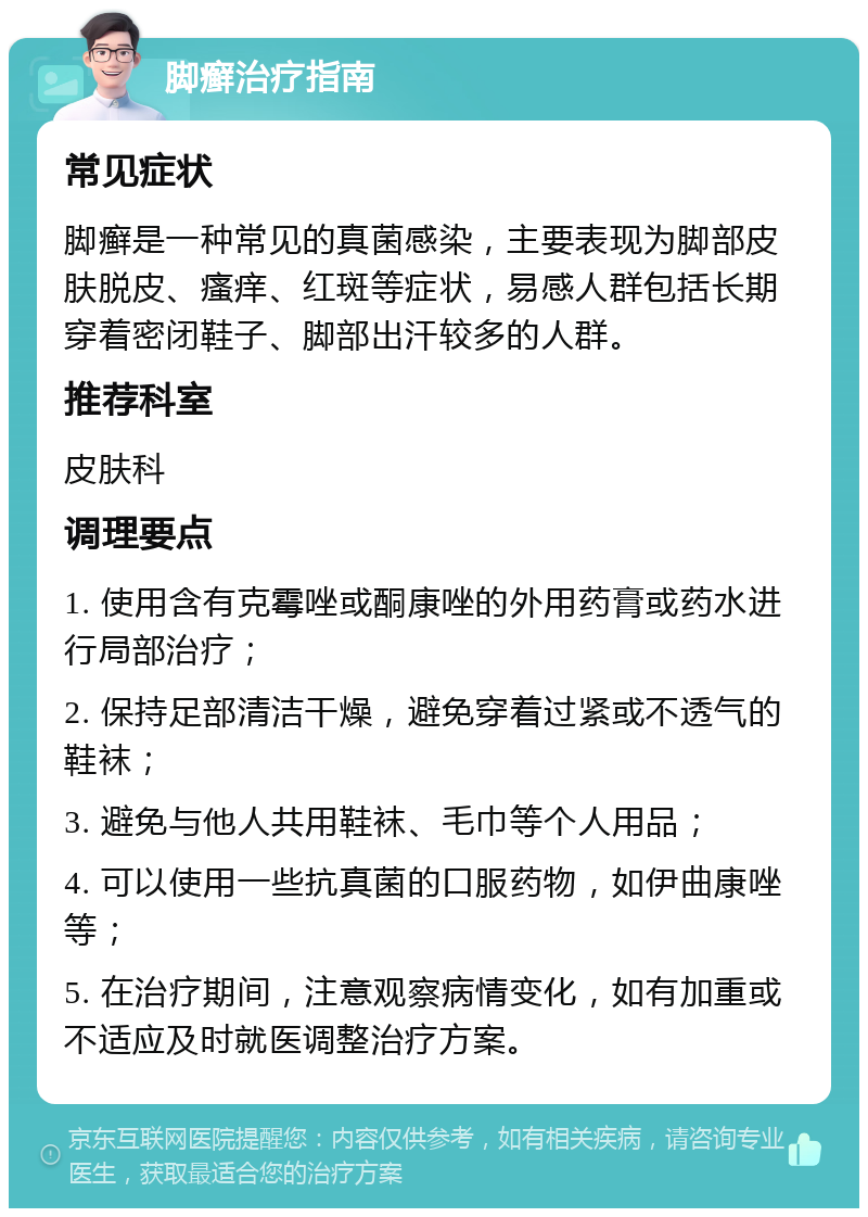 脚癣治疗指南 常见症状 脚癣是一种常见的真菌感染，主要表现为脚部皮肤脱皮、瘙痒、红斑等症状，易感人群包括长期穿着密闭鞋子、脚部出汗较多的人群。 推荐科室 皮肤科 调理要点 1. 使用含有克霉唑或酮康唑的外用药膏或药水进行局部治疗； 2. 保持足部清洁干燥，避免穿着过紧或不透气的鞋袜； 3. 避免与他人共用鞋袜、毛巾等个人用品； 4. 可以使用一些抗真菌的口服药物，如伊曲康唑等； 5. 在治疗期间，注意观察病情变化，如有加重或不适应及时就医调整治疗方案。