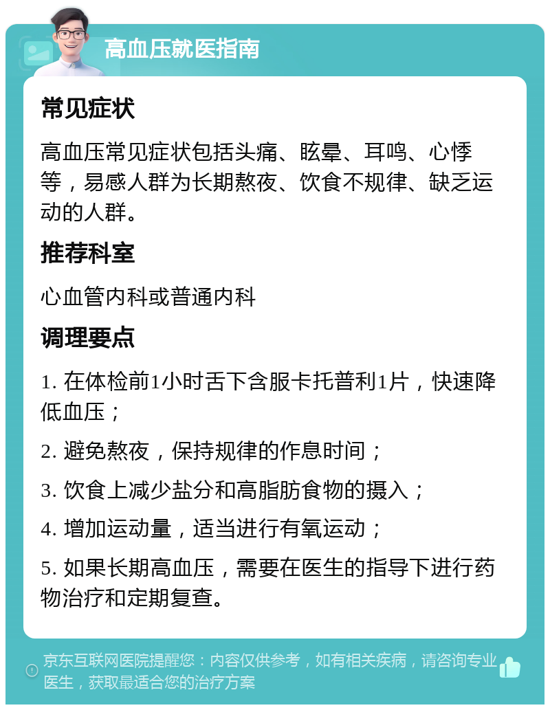 高血压就医指南 常见症状 高血压常见症状包括头痛、眩晕、耳鸣、心悸等，易感人群为长期熬夜、饮食不规律、缺乏运动的人群。 推荐科室 心血管内科或普通内科 调理要点 1. 在体检前1小时舌下含服卡托普利1片，快速降低血压； 2. 避免熬夜，保持规律的作息时间； 3. 饮食上减少盐分和高脂肪食物的摄入； 4. 增加运动量，适当进行有氧运动； 5. 如果长期高血压，需要在医生的指导下进行药物治疗和定期复查。