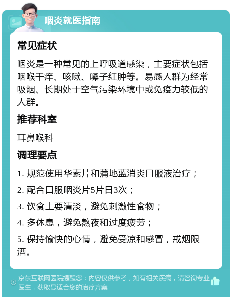 咽炎就医指南 常见症状 咽炎是一种常见的上呼吸道感染，主要症状包括咽喉干痒、咳嗽、嗓子红肿等。易感人群为经常吸烟、长期处于空气污染环境中或免疫力较低的人群。 推荐科室 耳鼻喉科 调理要点 1. 规范使用华素片和蒲地蓝消炎口服液治疗； 2. 配合口服咽炎片5片日3次； 3. 饮食上要清淡，避免刺激性食物； 4. 多休息，避免熬夜和过度疲劳； 5. 保持愉快的心情，避免受凉和感冒，戒烟限酒。