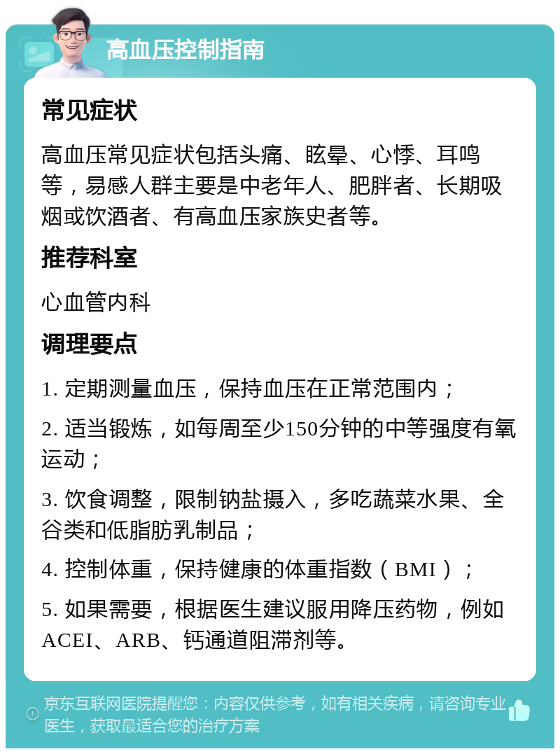 高血压控制指南 常见症状 高血压常见症状包括头痛、眩晕、心悸、耳鸣等，易感人群主要是中老年人、肥胖者、长期吸烟或饮酒者、有高血压家族史者等。 推荐科室 心血管内科 调理要点 1. 定期测量血压，保持血压在正常范围内； 2. 适当锻炼，如每周至少150分钟的中等强度有氧运动； 3. 饮食调整，限制钠盐摄入，多吃蔬菜水果、全谷类和低脂肪乳制品； 4. 控制体重，保持健康的体重指数（BMI）； 5. 如果需要，根据医生建议服用降压药物，例如ACEI、ARB、钙通道阻滞剂等。