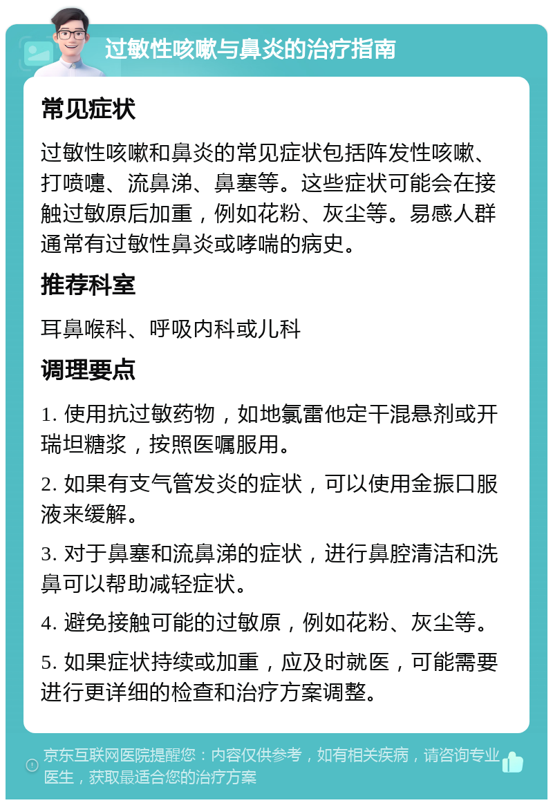 过敏性咳嗽与鼻炎的治疗指南 常见症状 过敏性咳嗽和鼻炎的常见症状包括阵发性咳嗽、打喷嚏、流鼻涕、鼻塞等。这些症状可能会在接触过敏原后加重，例如花粉、灰尘等。易感人群通常有过敏性鼻炎或哮喘的病史。 推荐科室 耳鼻喉科、呼吸内科或儿科 调理要点 1. 使用抗过敏药物，如地氯雷他定干混悬剂或开瑞坦糖浆，按照医嘱服用。 2. 如果有支气管发炎的症状，可以使用金振口服液来缓解。 3. 对于鼻塞和流鼻涕的症状，进行鼻腔清洁和洗鼻可以帮助减轻症状。 4. 避免接触可能的过敏原，例如花粉、灰尘等。 5. 如果症状持续或加重，应及时就医，可能需要进行更详细的检查和治疗方案调整。