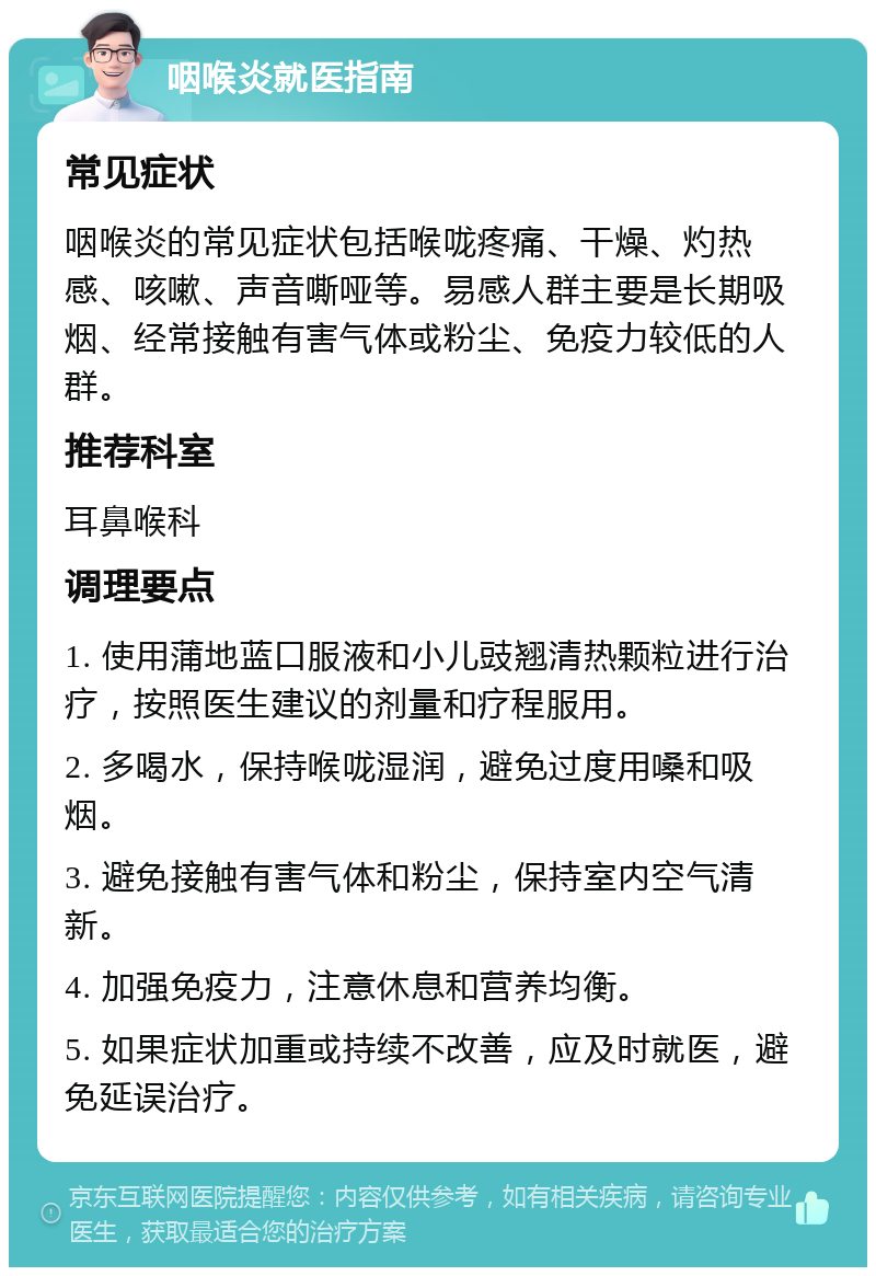 咽喉炎就医指南 常见症状 咽喉炎的常见症状包括喉咙疼痛、干燥、灼热感、咳嗽、声音嘶哑等。易感人群主要是长期吸烟、经常接触有害气体或粉尘、免疫力较低的人群。 推荐科室 耳鼻喉科 调理要点 1. 使用蒲地蓝口服液和小儿豉翘清热颗粒进行治疗，按照医生建议的剂量和疗程服用。 2. 多喝水，保持喉咙湿润，避免过度用嗓和吸烟。 3. 避免接触有害气体和粉尘，保持室内空气清新。 4. 加强免疫力，注意休息和营养均衡。 5. 如果症状加重或持续不改善，应及时就医，避免延误治疗。