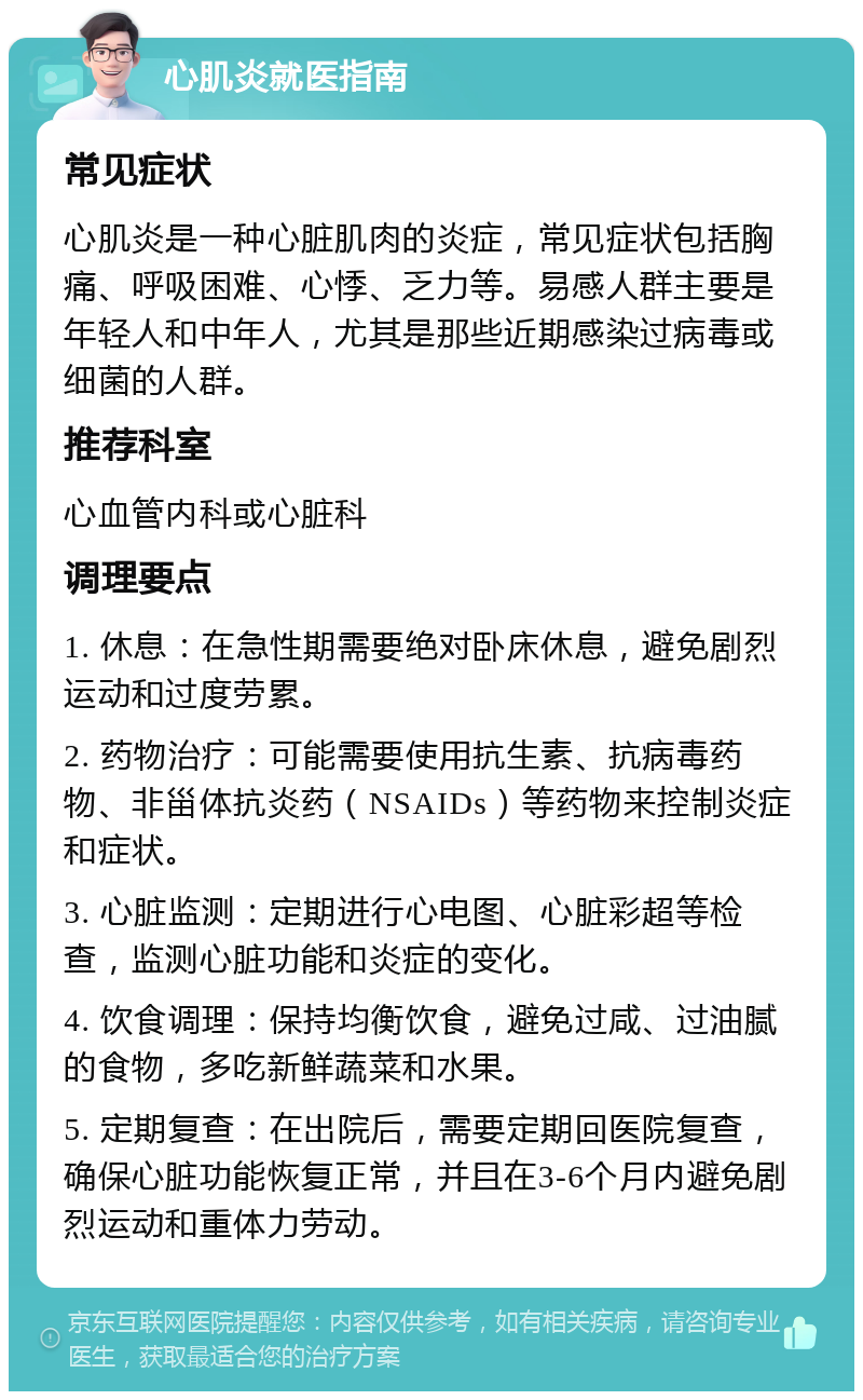 心肌炎就医指南 常见症状 心肌炎是一种心脏肌肉的炎症，常见症状包括胸痛、呼吸困难、心悸、乏力等。易感人群主要是年轻人和中年人，尤其是那些近期感染过病毒或细菌的人群。 推荐科室 心血管内科或心脏科 调理要点 1. 休息：在急性期需要绝对卧床休息，避免剧烈运动和过度劳累。 2. 药物治疗：可能需要使用抗生素、抗病毒药物、非甾体抗炎药（NSAIDs）等药物来控制炎症和症状。 3. 心脏监测：定期进行心电图、心脏彩超等检查，监测心脏功能和炎症的变化。 4. 饮食调理：保持均衡饮食，避免过咸、过油腻的食物，多吃新鲜蔬菜和水果。 5. 定期复查：在出院后，需要定期回医院复查，确保心脏功能恢复正常，并且在3-6个月内避免剧烈运动和重体力劳动。